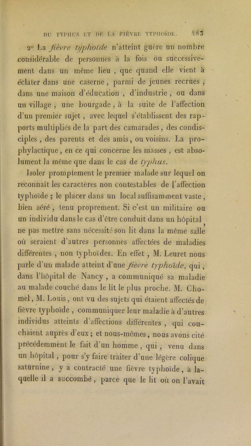 m: TYPHUS i;t i»k la fiûvhl typiioïdk. ^i!^3 2“ F.a fièvre ti/phoule n’atteint guère un nombre considérable de personnes k la fois ou successive- ment dans un même lieu , que quand elle vient à éclater dans une caserne , parmi de jeunes recrues , dans une maison d’éducation , d’industrie , ou dans un village , une bourgade, à la suite de l’afFection d’un premier sujet, avec lequel s’établissent des rap- ports multipliés de la part des camarades, des condis- ciples , des parents et des amis, ou voisins. La pro- phylactique , en ce qui concerne les masses , est abso- lument la même que dans le cas de typhus. Isoler promptement le premier malade sur lequel on reconnaît les caractères non contestables de l’affection typhoïde ; le placer dans un local suffisamment vaste, bien aéré , tenu proprement. Si c’est un militaire ou un individu dans le cas d’être conduit dans un hôpital ne pas mettre sans nécessité son lit dans la même salle où seraient d’autres personnes affectées de maladies différentes , non typhoïdes. En effet , M. Leuret nous parle d’un malade atteint d’une fièvre typhoïde, qui, dans riiôpital de Nancy , a communiqué sa maladie au malade couché dans le lit le plus proche. M. Clio- mel, M. Louis, ont vu des sujets qui étaient affectés de fièvre typhoïde , communiquer leur maladie à d’autres individus atteints d’affections différentes , qui cou- chaient auprès d’eux ; et nous-mêmes, nous avons cité précédemment le fait d’un horhme , qui , venu dans un hôpital , pour s’y faire traiter d’une légère colique saturnine , y a contracté une fièvre typhoïde, à la- quelle il a succombé, parce que le lit où on l’avait