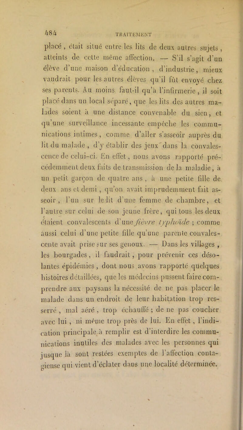 A84 TllAlTliMKNT placé , clait silué entre les lits de deux autres sujets , atteints de cette même affection. — S’il s’agit d’un élève d’une maison d’éducation, d’industrie, mieux vaudrait pour les autres élèves qu’il fût envoyé chez ses parents. Au moins faut-il qu’à l’infirmerie, il soit placé dans un local séparé, que les lits des autres ma- lades soient à une distance convenable du sien, et qu’une surveillance incessante empêche les commu- nications intimes, comme d’aller s’asseoir auprès du lit du malade, d’j établir des jeux'dans la convales- cence de celui-ci. En effet, nous avons rapporté pré- cédemment deux faits de transmission delà maladie, à un petit garçon de quatre ans , à une petite fille de deux ans et demi , qu’on avait imprudemment fait as- seoir, l’un sur lelit d’une femme de chambre, et l’autre sur celui de son jeune frère, qui tous les deux étaient convalescents d’une //èive tyi^hoide ; comme aussi celui d’une petite fille qu’une parente convales- cente avait prise sur ses genoux. — Dans les villages , les bourgades, il faudrait, pour prévenir ces déso- lantes épidémies, dont nous avons rapporté quelques histoires détaillées, que les médecins pussent faire com- prendre aux paysans la nécessité de ne pas placer le malade dans un endroit de leur liabitation trop res- serré , mal aéré , trop échauffé ; de ne pas coucher avec lui , ni même trop près de lui. En effet, l’indi- cation principale^à remplir est d’interdire les commu- nications inutiles des malades avec les personnes qui jusque là sont restées exemptes de j’alléclion conta- gieuse qui vient d’éclater dans une localité déterminée.