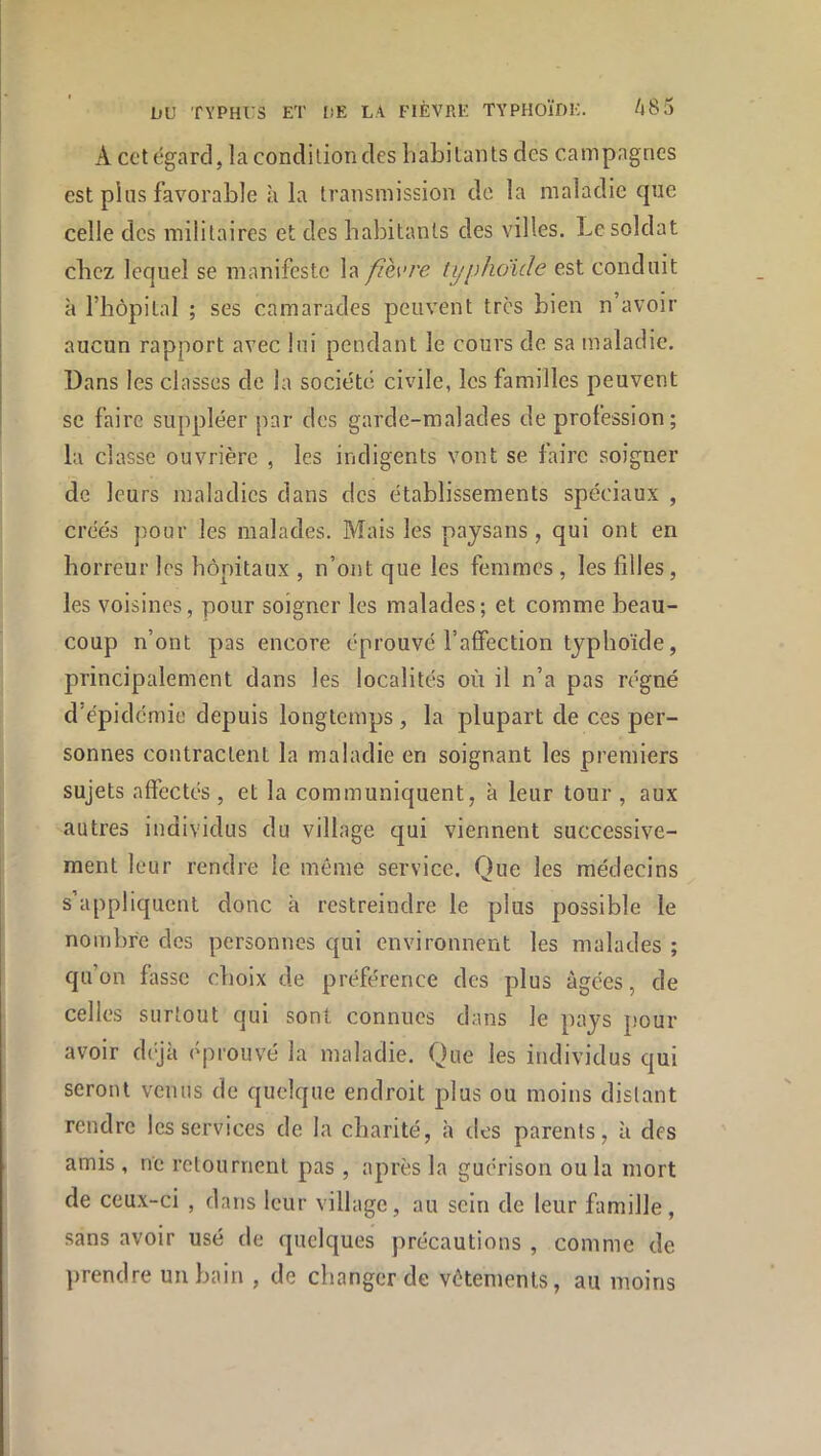 A cct égard, la condition tles liabitants des campagnes est pins favorable à la transmission de la maladie que celle des militaires et des habitants des villes. Le soldat chez lequel se manifeste la fièvre typhoïde est conduit à l’hôpital ; ses camarades peuvent très bien n’avoir aucun rapport avec lui pendant le cours de sa maladie. Dans les classes de la société civile, les familles peuvent se faire suppléer par des garde-malades de profession ; la classe ouvrière , les indigents vont se faire soigner de leurs maladies dans des établissements spéciaux , créés pour les malades. Mais les paysans, qui ont en horreur les hôpitaux , n’ont que les femmes , les filles, les voisines, pour soigner les malades; et comme beau- coup n’ont pas encore éprouvé l’alfection typhoïde, principalement dans les localités où il n’a pas régné d’épidémie depuis longtemps , la plupart de ces per- sonnes contractent la maladie en soignant les premiers sujets affectés , et la communiquent, a leur tour , aux autres individus du village qui viennent successive- ment leur rendre le même service. Que les médecins s’appliquent donc à restreindre le plus possible le nombre des personnes qui environnent les malades ; qu’on fasse choix de préférence des plus âgées, de celles surtout qui sont connues dans le pays pour avoir d(jà éprouvé la maladie. Que les individus qui seront venus de quelque endroit plus ou moins distant rendre les services de la charité, h dos parents, à des amis , ne retournent pas , après la guérison ou la mort de ceux-ci , dans leur village, au sein de leur famille, sans avoir usé de quelques précautions , comme de prendre un bain , de changer de vêtements, au moins