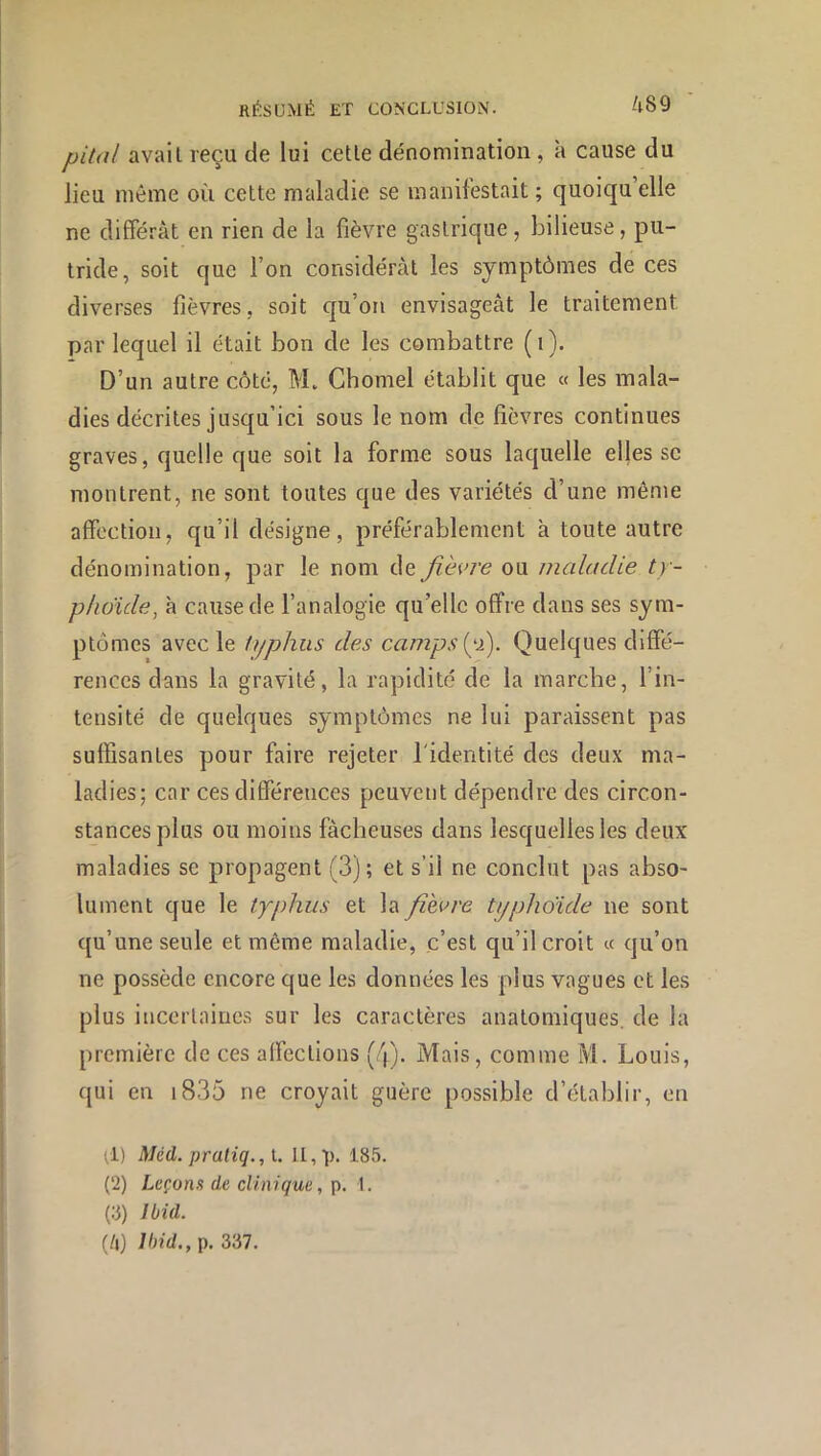 pital avait reçu de lui cette dénomination, à cause du lieu même où cette maladie se manifestait ; quoiqu’elle ne différât en rien de la fièvre gastrique, bilieuse, pu- tride, soit que l’on considérât les symptômes de ces diverses fièvres, soit qu’on envisagCcàt le traitement par lequel il était bon de les combattre (i). D’un autre côté, M. Ghomel établit que « les mala- dies décrites jusqu’ici sous le nom de fièvres continues graves, quelle que soit la forme sous laquelle elles se montrent, ne sont toutes que des variétés d’une même affection, qu’il désigne, préférablement à toute autre dénomination, par le nom de jiè\>re ou maladie ty- phcride, à cause de l’analogie qu’elle offre dans ses sym- ptômes avec le typhus des campsty>). Quelques diffé- rences dans la gravité, la rapidité de la marche, l’in- tensité de quelques symptômes ne lui paraissent pas suffisantes pour faire rejeter l'identité des deux ma- ladies; car ces différences peuvent dépendre des circon- stances plus ou moins fâcheuses dans lesquelles les deux maladies se propagent (3); et s’il ne conclut pas abso- lument que le typhus et la fih>re typhoïde ne sont qu’une seule et même maladie, c’est qu’il croit « qu’on ne possède encore que les données les plus vagues et les plus incertaines sur les caractères anatomiques, de la première de ces affections (4). Mais, comme M. Louis, qui en i835 ne croyait guère possible d’établir, en ;1) Méd. praliq.,L II, V- 185. (2) Leçons de clinique, p. 1. (:3) Ibid. (h) Ibid., p. 337.