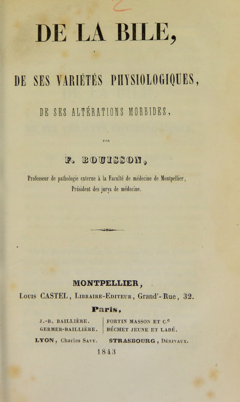 » DE SES VARIÉTÉS PHYSIOIOGIOIES DE SES âlTÉRàTIOlS MORBIDES, Uo B(Dajass®ns, Professeur de [lathologie externe k la Faculté de médecine de Montpellier, Président des jurys de médecine. MONTPELLIER, Louis CASTEL, Libuaike-Editeuk, Grand’-Rue, 32. Parité, J.-U. BAILLIÈRE. FORTIN MASSON ET C.® GERMER-BAILLIÈUE. BÈCHET JEUNE ET LABÉ. LYON, Charles S.VVV. STRASBOURG , Diîuivaux. 1843