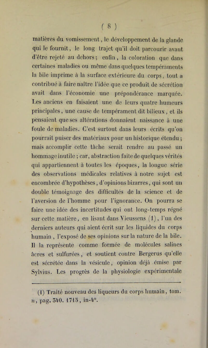 matières du vomissement, le développement de la glande qui le fournit, le long trajet qu’il doit parcourir avant d’être rejeté au dehors ; enfin , la coloration que dans certaines maladies ou môme dans quelques tempéraments la bile imprime à la surface extérieure du corps, tout a contribué à faire naître l’idée que ce produit de sécrétion avait dans l’économie une prépondérance marquée. Les anciens en faisaient une de leurs quatre humeurs principales, une cause de tempérament dit bilieux, et ils pensaient que ses altérations donnaient naissance à une foule de maladies. C’est surtout dans leurs écrits qu’on pourrait puiser des matériaux pour un historique étendu ; mais accomplir cette tâche serait rendre au passé un hommage inutile ; car, abstraction faite de quelques vérités qui appartiennent à toutes les époques, la longue série des observations médicales relatives à notre sujet est encombrée d’hypothèses, d’opinions bizarres, qui sont un double témoignage des difficultés de la science et de l’aversion de l’homme pour l’ignorance. On pourra se faire une idée des incertitudes qui ont long-temps régné sur cette matière, en lisant dans Vieussens (1), l’un des derniers auteurs qui aient écrit sur les liquides du corps humain , l’exposé de ses opinions sur la nature de la bile. Il la représente comme formée de molécules salines âcres et sulfurées, et soutient contre Bergerus qu’elle est sécrétée dans la vésicule, opinion déjà émise par Sylvius. Les progrès de la physiologie expérimentale (1) Traité nouveau des liqueurs du corps humain, tom. Il, pag. 3^0. 1715, in-4“.