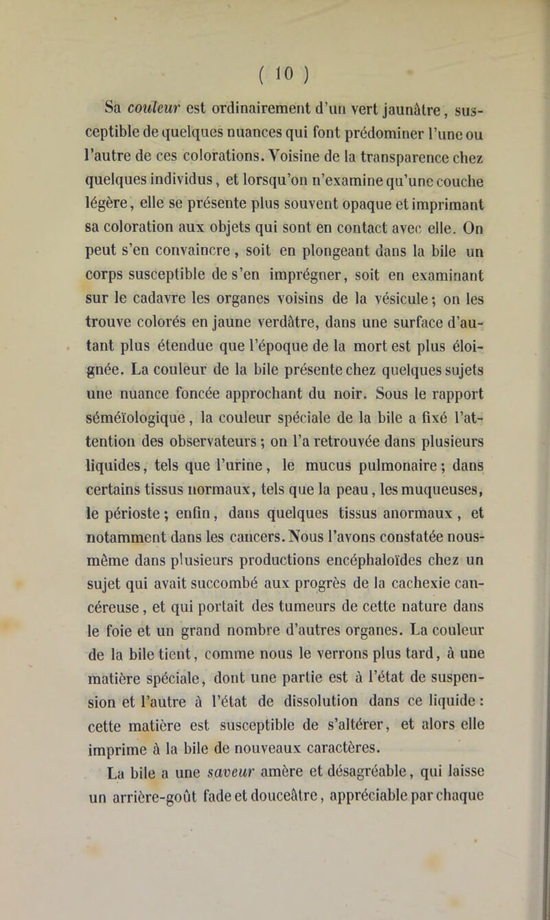 Sa couleur est ordinairement d’un vert jaunùtre, sus- ceptible de e|uelques nuances qui font prédominer l’iinc ou l’autre de ces colorations. Voisine de la transparence chez quelques individus, et lorsqu’on n’examine qu’une couche légère, elle se présente plus souvent opaque et imprimant sa coloration aux objets qui sont en contact avec elle. On peut s’en convaincre , soit en plongeant dans la bile un corps susceptible de s’en imprégner, soit en examinant sur le cadavre les organes voisins de la vésicule ; on les trouve colorés en jaune verdâtre, dans une surface d’au- tant plus étendue que l’époque de la mort est plus éloi- gnée. La couleur de la bile présente chez quelques sujets une nuance foncée approchant du noir. Sous le rapport séméiologique, la couleur spéciale de la bile a fixé l’at- tention des observateurs ; on l’a retrouvée dans plusieurs liquides, tels que l’urine, le mucus pulmonaire; dans certains tissus normaux, tels que la peau, les muqueuses, le périoste ; enfin, dans quelques tissus anormaux , et notamment dans les cancers. Nous l’avons constatée nous- môme dans plusieurs productions encéphaloïdes chez un sujet qui avait succombé aux progrès de la cachexie can- céreuse , et qui portait des tumeurs de cette nature dans le foie et un grand nombre d’autres organes. La couleur de la bile tient, comme nous le verrons plus tard, à une matière spéciale, dont une partie est à l’état de suspen- sion et l’autre à l’état de dissolution dans ce liquide : cette matière est susceptible de s’altérer, et alors elle imprime à la bile de nouveaux caractères. La bile a une saveur amère et désagréable, qui laisse un arrière-goût fade et douceâtre, appréciable par chaque