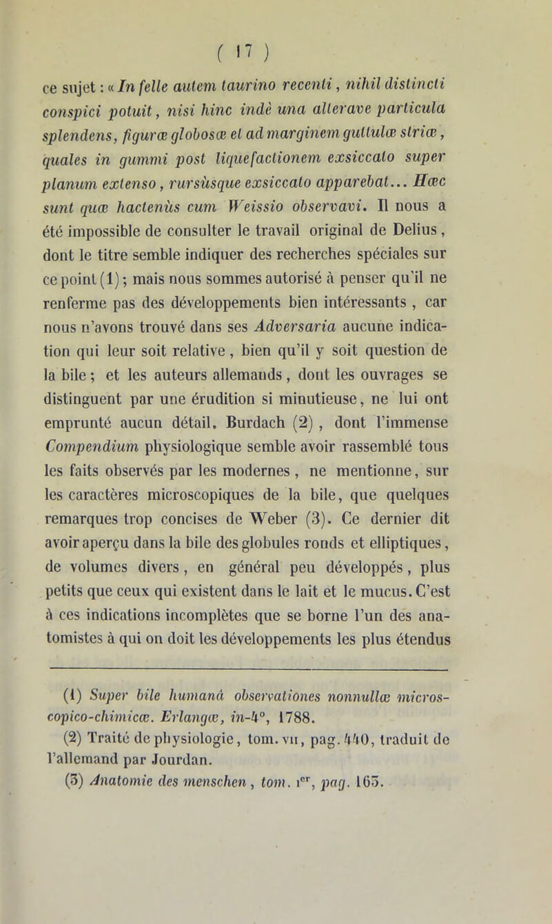 f I' ) ce sujet : « In [elle autem laurino recenli, nihil distincli conspici potuit, nisi hinc indè una allerave particulü splendens, figuræ gïobosœ el ad marginem gullulœ slriœ, quales in gummi post liciuefaclionem exsiccalo super planum extenso, rursùsque exsiccato apparebat... Hœc sunt quæ haclenùs cum Weissio observavi. Il nous a été impossible de consulter le travail original de Delius , dont le titre semble indiquer des recherches spéciales sur ce point (1); mais nous sommes autorisé à penser qu’il ne renferme pas des développements bien intéressants , car nous n’avons trouvé dans ses Adversaria aucune indica- tion qui leur soit relative, bien qu’il y soit question de la bile ; et les auteurs allemands, dont les ouvrages se distinguent par une érudition si minutieuse, ne lui ont emprunté aucun détail, Burdach (2) , dont l’immense Compendium physiologique semble avoir rassemblé tous les faits observés par les modernes , ne mentionne, sur les caractères microscopiques de la bile, que quelques remarques trop concises de Weber (3). Ce dernier dit avoir aperçu dans la bile des globules ronds et elliptiques, de volumes divers, en général peu développés, plus petits que ceux qui existent dans le lait et le mucus. C’est à ces indications incomplètes que se borne l’un des ana- tomistes à qui on doit les développements les plus étendus (1) Super bile humanâ observationes nonmillœ micros- copico-clmnicœ. Erlangœ, in-U°, 1788. (2) Traité de physiologie, loin, vu, pag. traduit do l’allemand par .Jourdan. (3) Anatomie des menschen , tom. i, pag. 163.