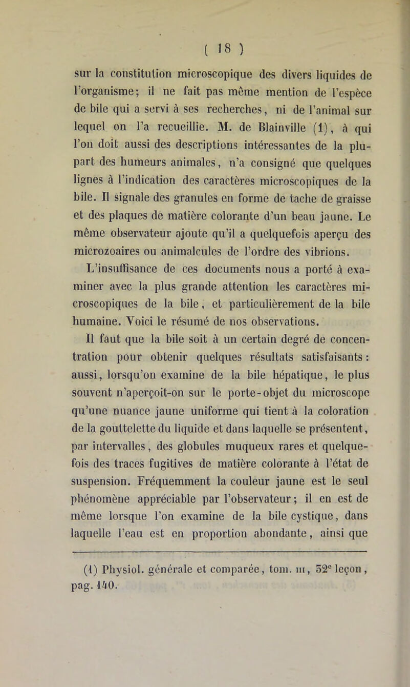 1 ( 18 ) sur la constitution microscopique des divers liquides de l’organisme; il ne fait pas môme mention de l’espèce de bile qui a servi à ses recherches, ni de l’animal sur lequel on l’a recueillie. M. de Blainville (1), à qui l’on doit aussi des descriptions intéressantes de la plu- part des humeurs animales, n’a consigné que quelques lignes à l’indication des caractères microscopiques de la bile. Il signale des granules en forme de tache de graisse et des plaques de matière colorante d’un beau jaune. Le même observateur ajoute qu’il a quelquefois aperçu des microzoaires ou animalcules de l’ordre des vibrions. L’insuffisance de ces documents nous a porté à exa- miner avec la plus grande attention les caractères mi- croscopiques de la bile, et particulièrement de la bile humaine. Voici le résumé de nos observations. Il faut que la bile soit à un certain degré de concen- tration pour obtenir quelques résultats satisfaisants : aussi, lorsqu’on examine de la bile hépatique, le plus souvent n’aperçoit-on sur le porte-objet du microscope qu’une nuance jaune uniforme qui tient à la coloration de la gouttelette du liquide et dans laquelle se présentent, par intervalles, des globules muqueux rares et quelque- fois des traces fugitives de matière colorante à l’état de suspension. Fréquemment la couleur jaune est le seul phénomène appréciable par l’observateur ; il en est de même lorsque l’on examine de la bile cystique, dans laquelle l’eau est en proportion abondante, ainsi que (1) Physiül. générale et comparée, toni. ni, 52® leçon , pag.1^0.