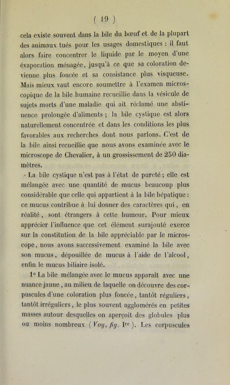 cela existe souvent dans la bile du bœuf et de la plupart des animaux tués pour les usages domestiques : il faut alors faire concentrer le liquide par le moyen d’une évaporation ménagée, jusqu’à ce que sa coloration de- vienne plus foncée et sa consistance plus visqueuse. Mais mieux vaut encore soumettre à l’examen micros- copique de la bile humaine recueillie dans la vésicule de sujets morts d’une maladie qui ait réclamé une absti- nence prolongée d’aliments ; la bile cystique est alors naturellement concentrée et dans les conditions les plus favorables aux recherches dont nous parlons. C’est de la bile ainsi recueillie que nous avons examinée avec le microscope de Chevalier, à un grossissement de 250 dia- mètres. • La bile cystique n’est pas à l’état de pureté ; elle est mélangée avec une quantité de mucus beaucoup plus considérable que celle qui appartient à la bile hépatique : ce mucus contribue à lui donner des caractères qui, en réalité , sont étrangers à cette humeur. Pour mieux apprécier l’influence que cet élément surajouté exerce sur la constitution de la bile appréciable par le micros- cope, nous avons successivement examiné la bile avec son mucus, dépouillée de mucus à l’aide de l’alcool, enfin le mucus biliaire isolé. 1® La bile mélangée avec le mucus apparaît avec une nuance jaune , au milieu de laquelle on découvre des cor- puscules d’une coloration plus foncée, tantôt réguliers, tantôt irréguliers, le plus souvent agglomérés en petites masses autour desquelles on aperçoit des globules plus ou moins nombreux ( Voy. fîg, pc ). Les corpuscules