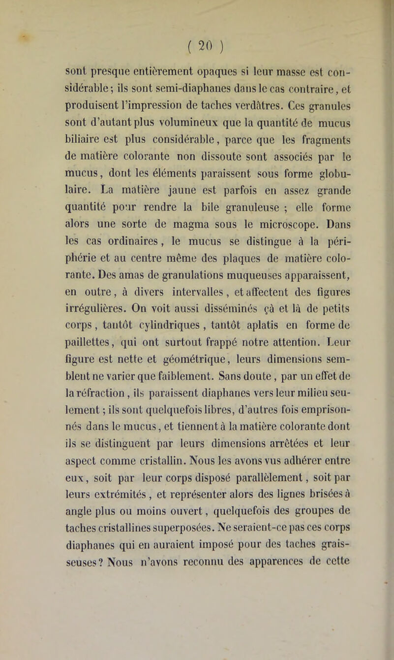 sont presque entièrement opaques si leur masse est con- sidérable ; ils sont semi-diaphanes dans le cas contraire, et produisent l’impression de taches verdètres. Ces granules sont d’autant plus volumineux que la quantité de mucus biliaire est plus considérable, parce que les fragments de matière colorante non dissoute sont associés par le mucus, dont les éléments paraissent sous forme globu- laire. La matière jaune est parfois en assez grande quantité pour rendre la bile granuleuse ; elle forme alors une sorte de magma sous le microscope. Dans les cas ordinaires, le mucus se distingue à la péri- phérie et au centre même des plaques de matière colo- rante. Des amas de granulations muqueuses apparaissent, en outre, à divers intervalles, et alFectent des figures irrégulières. On voit aussi disséminés çà et là de petits corps , tantôt cylindriques , tantôt aplatis en forme de paillettes, qui ont surtout frappé notre attention. Leur figure est nette et géométrique, leurs dimensions sem- blent ne varier que faiblement. Sans doute, par un effet de la réfraction, ils paraissent diaphanes vers leur milieu seu- lement ; ils sont quelquefois libres, d’autres fois emprison- nés dans le mucus, et tiennent à la matière colorante dont ils se distinguent par leurs dimensions arrêtées et leur aspect comme cristallin. Nous les avons vus adhérer entre eux, soit par leur corps disposé parallèlement, soit par leurs extrémités , et représenter alors des lignes brisées à angle plus ou moins ouvert, quelquefois des groupes de taches cristallines superposées. Ne seraient-ce pas ces corps diaphanes qui en auraient imposé pour des taches grais- seuses? Nous n’avons reconnu des apparences de cette