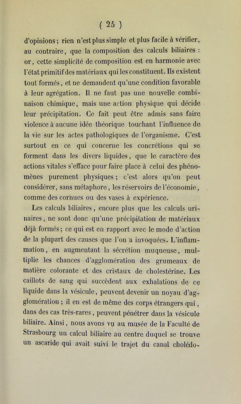 ( 26 ) d’opinions ; rien n’est plus simple et plus facile à vérifier, au contraire, que la composition des calculs biliaires : or, cette simplicité de composition est en harmonie avec l’état primitif des matériaux qui les constituent. Ils existent tout formés, et ne demandent qu’une condition favorable à leur agrégation. Il ne faut pas une nouvelle combi- naison chimique, mais une action physique qui décide leur précipitation. Ce fait peut être admis sans faire violence à aucune idée théorique touchant l’influence de la vie sur les actes pathologiques de l’organisme. C’est surtout en ce qui concerne les concrétions qui se forment dans les divers liquides, que le caractère des actions vitales s’efface pour faire place à celui des phéno- mènes purement physiques ; c’est alors qu’on peut considérer, sans métaphore, les réservoirs de l’économie, comme des cornues ou des vases à expérience. Les calculs biliaires, encore plus que les calculs uri-. naires, ne sont donc qu’une précipitation de matériaux déjà formés ; ce qui est en rapport avec le mode d’action de la plupart des causes que l’on a invoquées. L’inflam- mation, en augmentant la sécrétion muqueuse, mul- tiplie les chances d’agglomération des grumeaux de matière colorante et des cristaux de cholestérine. Les caillots de sang qui succèdent aux exhalations de ce liquide dans la vésicule, peuvent devenir un noyau d’agT glomération ; il en est de même des corps étrangers qui, dans des cas très-rares, peuvent pénétrer dans la vésicule biliaire. Ainsi, nous avons vq au musée de la Faculté de Strasbourg un calcul biliaire au centre duquel se trouve un ascaride qui avait suivi le trajet du canal cholédo-