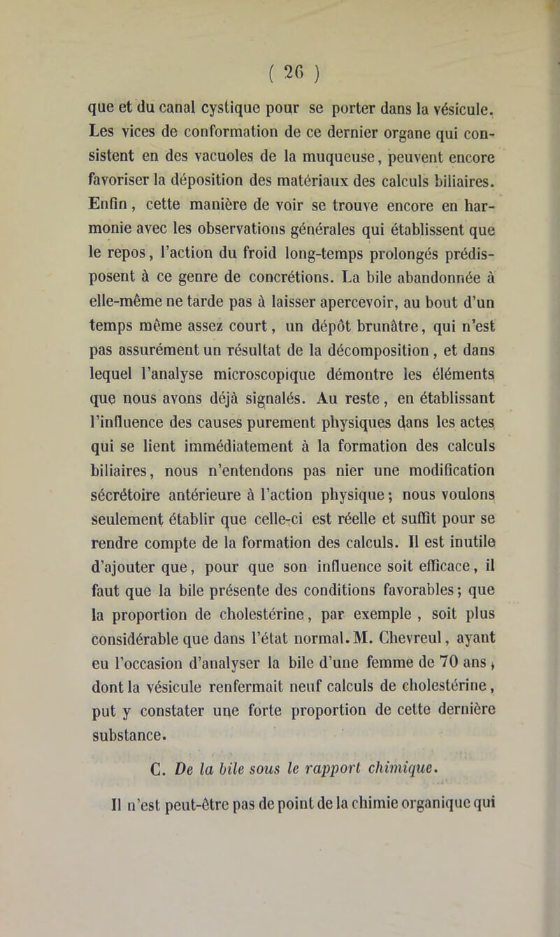 que et du canal cystique pour se porter dans la vésicule. Les vices de conformation de ce dernier organe qui con- sistent en des vacuoles de la muqueuse, peuvent encore favoriser la déposition des matériaux des calculs biliaires. Enfin, cette manière de voir se trouve encore en har- monie avec les observations générales qui établissent que le repos, l’action du froid long-temps prolongés prédis- posent à ce genre de concrétions. La bile abandonnée à elle-même ne tarde pas à laisser apercevoir, au bout d’un temps même assez court, un dépôt brunâtre, qui n’est pas assurément un résultat de la décomposition, et dans lequel l’analyse microscopique démontre les éléments que nous avons déjà signalés. Au reste, en établissant l’influence des causes purement physiques dans les actes qui se lient immédiatement à la formation des calculs biliaires, nous n’entendons pas nier une modification sécrétoire antérieure à l’action physique ; nous voulons seulement établir que celle-ci est réelle et suffit pour se rendre compte de la formation des calculs. Il est inutile d’ajouter que, pour que son influence soit efficace, il faut que la bile présente des conditions favorables ; que la proportion de cholestérine, par exemple , soit plus considérable que dans l’état normal. M. Chevreul, ayant eu l’occasion d’analyser la bile d’une femme de 70 ans » dont la vésicule renfermait neuf calculs de cholestérine, put y constater une forte proportion de cette dernière substance. C. De la bile sous le rapport chimique. Il n’est peut-être pas de point de la chimie organique qui