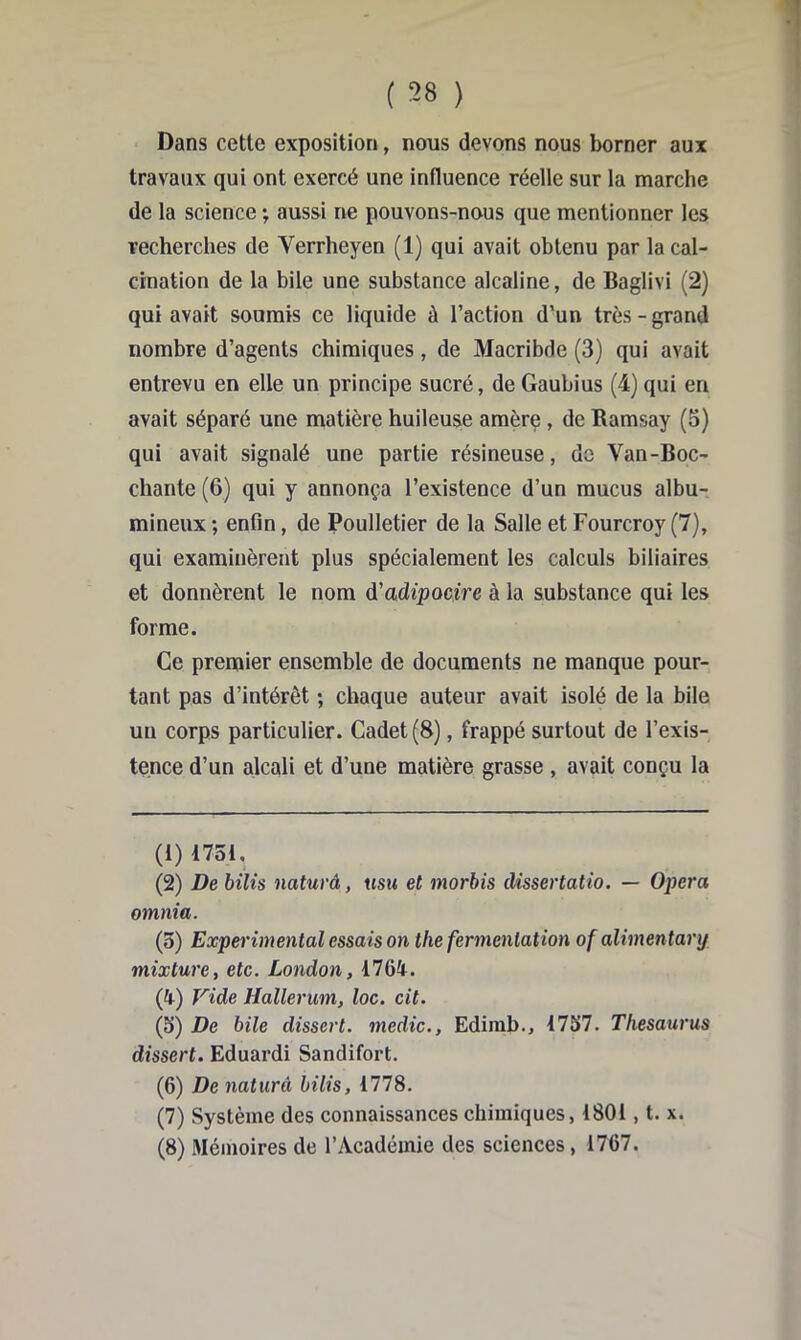 Dans cette exposition, nous devons nous borner aux travaux qui ont exercé une influence réelle sur la marche de la science ; aussi ne pouvons-nous que mentionner les recherches de Verrheyen (1) qui avait obtenu par la cal- cination de la bile une substance alcaline, de Baglivi (2) qui avait soumis ce liquide û l’action d’un très - grand nombre d’agents chimiques, de Macribde (3) qui avait entrevu en elle un principe sucré, deGaubius (4)qui en avait séparé une matière huileuse amère, de Ramsay (5) qui avait signalé une partie résineuse, do Van-Boc- chante (6) qui y annonça l’existence d’un mucus albu- mineux ; enfin, de Poulletier de la Salle et Fourcroy (7), qui examinèrent plus spécialement les calculs biliaires et donnèrent le nom d'adipocire à la substance qui les forme. Ce premier ensemble de documents ne manque pour- tant pas d’intérêt ; chaque auteur avait isolé de la bile un corps particulier. Cadet (8), frappé surtout de l’exis- tence d’un alcali et d’une matière grasse , avait conçu la (1) 1751, (2) De bilis naturâ, usu et morbis dissertatio. — Opéra omnia. (5) Experimental essais on the fermentation of alimentanj mixture, etc. London, 1764. (4) Vide Hallerum, loc. cit. (5) De bile dissert, medic., Edirab., 1757. Thesattrus dissert. Eduardi Sandifort. (6) De naturâ bilis, 1778. (7) Système des connaissances chimiques, 1801, t. x. (8) Mémoires de l’Académie des sciences, 1767.