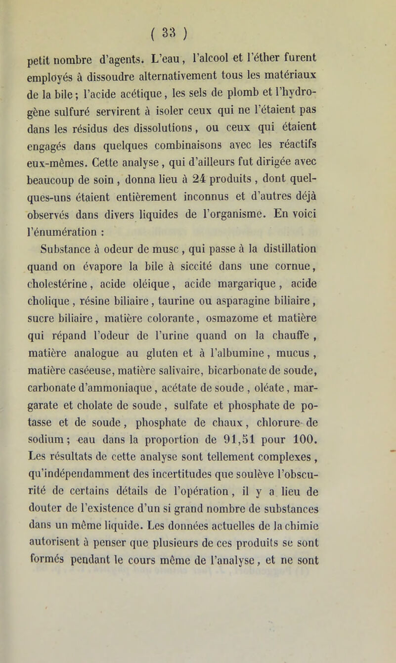 petit nombre d’agents. L’eau, l’alcool et l’éther furent employés â dissoudre alternativement tous les matériaux de la bile ; l’acide acétique, les sels de plomb et l’hydro- gène sulfuré servirent à isoler ceux qui ne l’étaient pas dans les résidus des dissolutions, ou ceux qui étaient engagés dans quelques combinaisons avec les réactifs eux-mêmes. Cette analyse, qui d’ailleurs fut dirigée avec beaucoup de soin , donna lieu à 24 produits , dont quel- ques-uns étaient entièrement inconnus et d’autres déjà observés dans divers liquides de l’organisme. En voici l’énumération : Substance à odeur de musc , qui passe à la distillation quand on évapore la bile à siccité dans une cornue, cholestérine, acide oléique, acide margarique , acide cholique , résine biliaire, taurine ou asparagine biliaire, sucre biliaire, matière colorante, osmazome et matière qui répand l’odeur de l’urine quand on la chautFe , matière analogue au gluten et à l’albumine, mucus , matière caséeuse, matière salivaire, bicarbonate de soude, carbonate d’ammoniaque, acétate de soude , oléate, mar- garate et cholate de soude, sulfate et phosphate de po- tasse et de soude, phosphate de chaux, chlorure de sodium; eau dans la proportion de 91,51 pour 100. Les résultats de cette analyse sont tellement complexes , qu’indépendamment des incertitudes que soulève l’obscu- rité de certains détails de l’opération, il y a lieu de douter de l’existence d’un si grand nombre de substances dans un môme liquide. Les données actuelles de la chimie autorisent à penser que plusieurs de ces produits se sont formés pendant le cours môme de l’analyse, et ne sont