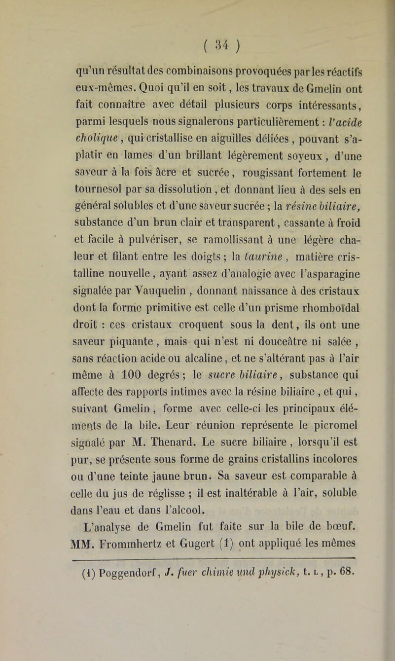 1 I ( ) qu’un résultat des combinaisons provoquées par les réactifs eux-mômes. Quoi qu’il en soit, les travaux de Gmelin ont fait connaître avec détail plusieurs corps intéressants, parmi lesquels nous signalerons particulièrement : l’acide cholique , qui cristallise en aiguilles déliées, pouvant s’a- platir en lames d’un brillant légèrement soyeux, d’une saveur à la fois âcre et suCrée, rougissant fortement le tournesol par sa dissolution , et donnant lieu ù des sels en général solubles et d’une saveur sucrée ; la résine biliaire, substance d’un brun clair et transparent, cassante â froid et facile à pulvériser, se ramollissant à une légère cha- leur et filant entre les doigts ; la taurine , matière cris- talline nouvelle, ayant assez d’analogie avec l’asparagine signalée par Vauquelin , donnant naissance à des cristaux dont la forme primitive est celle d’un prisme rhomboïdal droit : ces cristaux croquent sous la dent, ils ont une saveur piquante, mais qui n’est ni douceâtre ni salée , sans réaction acide ou alcaline, et ne s’altérant pas à l’air même à 100 degrés ; le sucre biliaire, substance qui affecte des rapports intimes avec la résine biliaire , et qui, suivant Gmelin, forme avec celle-ci les principaux élé- ments de la bile. Leur réunion représente le picromel signalé par M. Thénard. Le sucre biliaire, lorsqu’il est pur, se présente sous forme de grains cristallins incolores ou d’une teinte jaune brun. Sa saveur est comparable à celle du jus de réglisse ; il est inaltérable à l’air, soluble dans l’eau et dans l’alcool. L’analyse de Gmelin fut faite sur la bile de bœuf. MM. Frommhertz et Gugert (1) ont appliqué les mêmes (1) Poggendorf, J. fuer chimie md physick, t. l , p. 68.