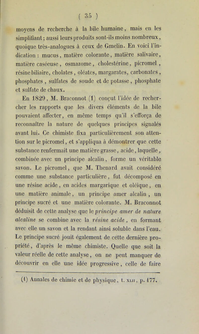 ( ) moyens de recherche à la bile humaine, mais en les simplifiant ; aussi leurs produits sont-ils moins nombreux, quoique très-analogues à ceux de Gmelin. En voici l’in- dication : mucus, matière colorante, matière salivaire, matière caséeuse , osmazome, cholestérine, picromel , résine biliaire, cholates, oléates, margarates, carbonates, phosphates, sulfates de soude et de potasse, phosphate et sulfate de chaux. En 1829, M. Braconnot (1) conçut l’idée de recher- cher les rapports que les divers éléments de la bile pouvaient affecter, en même temps qu’il s’efforça de reconnaître la nature de quelques principes signalés avant lui. Ce chimiste fixa particulièrement son atten- tion sur le picromel, et s’appliqua à démontrer que cette substance renfermait une matière grasse, acide, laquelle, combinée avec un principe alcalin, forme un véritable savon. Le picromel, que M. Thénard avait considéré comme une substance particulière, fut décomposé en une résine acide, en acides margarique et oléique, en une matière animale, un principe amer alcalin , un principe sucré et une matière colorante. M. Braconnot déduisit de cette analyse que le principe amer de nature alcaline se combine avec la résine acide, en formant avec elle un savon et la rendant ainsi soluble dans l’eau. Le principe sucré jouit également de cétte dernière pro- priété, d’après le môme chimiste. Quelle que soit la valeur réelle de cette analyse, on ne peut manquer de découvrir en elle une idée progressive, celle de faire (f) Annales de ehiinie et de physique, t. xui, p. 177.