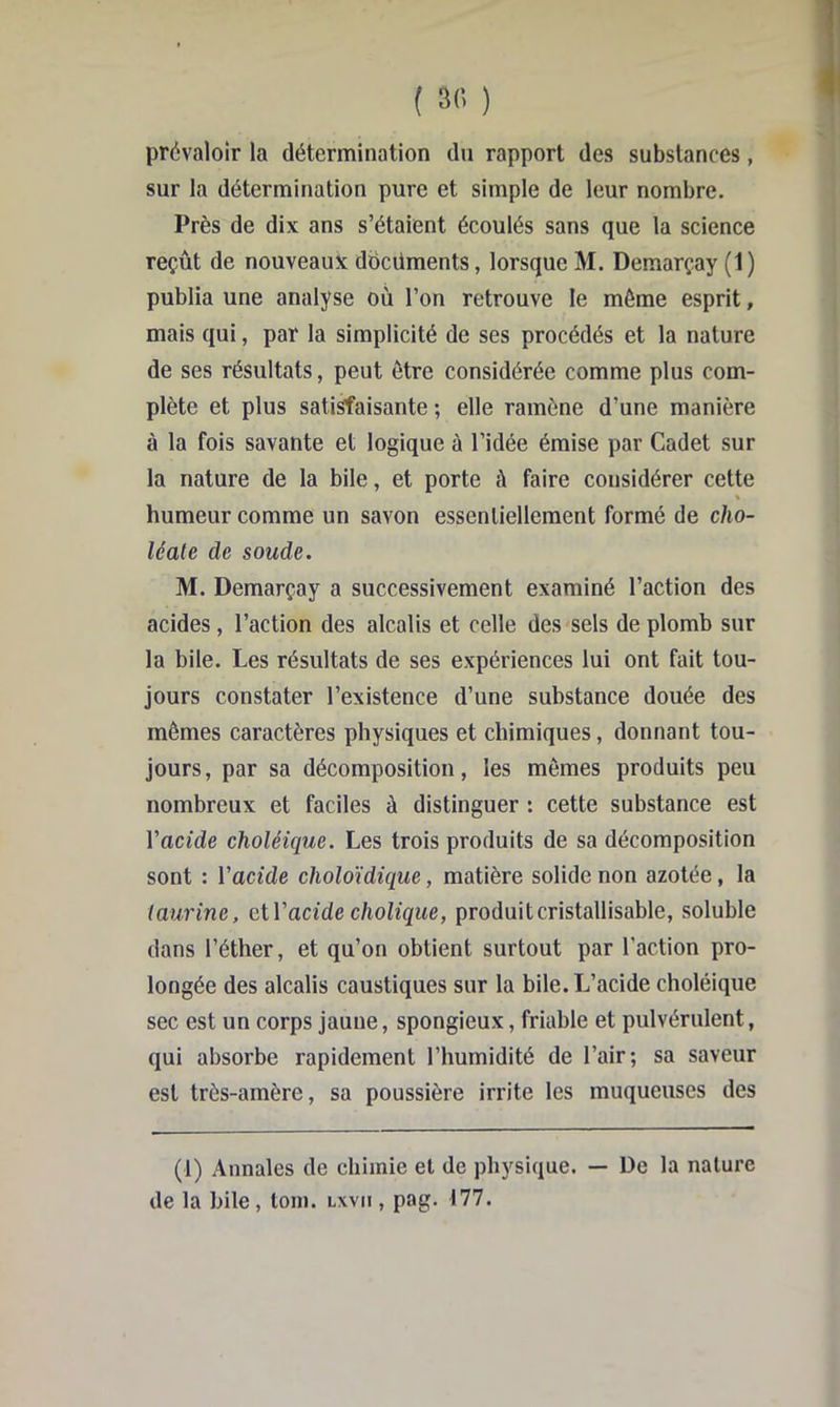 prévaloir la détermination du rapport des substances, sur la détermination pure et simple de leur nombre. Près de dix ans s’étaient écoulés sans que la science reçût de nouveaux ddcüments, lorsque M. Demarçay (1) publia une analyse où l’on retrouve le même esprit, mais qui, par la simplicité de ses procédés et la nature de ses résultats, peut être considérée comme plus com- plète et plus satisfaisante ; elle ramène d’une manière à la fois savante et logique à l’idée émise par Cadet sur la nature de la bile, et porte à faire considérer cette « humeur comme un savon essentiellement formé de cho- léate de soude. M. Demarçay a successivement examiné l’action des acides, l’action des alcalis et celle des sels de plomb sur la bile. Les résultats de ses expériences lui ont fait tou- jours constater l’existence d’une substance douée des mêmes caractères physiques et chimiques, donnant tou- jours, par sa décomposition, les mêmes produits peu nombreux et faciles à distinguer : cette substance est l’acide choléique. Les trois produits de sa décomposition sont : Vacide choloïdique, matière solide non azotée, la (aurine, eiVacide cholique, produitcristallisable, soluble dans l’éther, et qu’on obtient surtout par l’action pro- longée des alcalis caustiques sur la bile. L’acide choléique sec est un corps jaune, spongieux, friable et pulvérulent, qui absorbe rapidement l’humidité de l’air; sa saveur est très-amère, sa poussière irrite les muqueuses des (1) Annales de chimie et de physique. — De la nature de la bile, loin, lxvii , pag. 177.