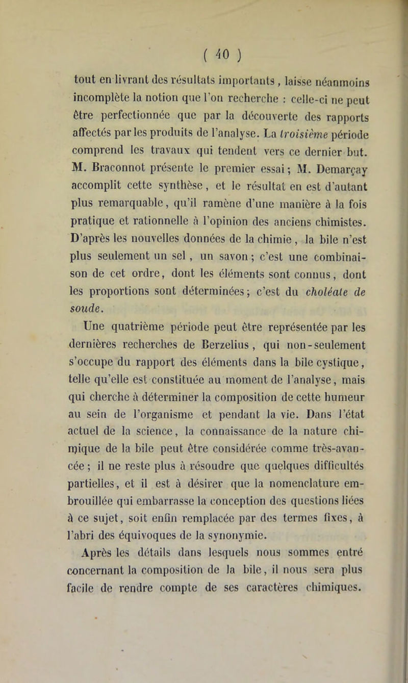 ( '^0 ) tout GU livroul (les resulUits iuiporlîuits, lâisse néanmoins incomplète la notion que l’on recherche ; celle-ci ne peut être perfectionnée que par la découverte des rapports affectés parles produits de l’analyse. La Iroisième période comprend les travaux qui tendent vers ce dernier but. M. Braconnot présente le premier essai ; M. Demarçay accomplit cette synthèse, et le résultat en est d’autant plus remarquable, qu’il ramène d’une manière ù la fois pratique et rationnelle i\ l’opinion des anciens chimistes. D’après les nouvelles données de la chimie, la bile n’est plus seulement un sel, un savon ; c’est une combinai- son de cet ordre, dont les éléments sont connus, dont les proportions sont déterminées; c’est du choléale de soude. Une quatrième période peut être représentée par les dernières recherches de Berzelius, qui non-seulement s’occupe du rapport des éléments dans la bile cystique, telle qu’elle est constituée au moment de l’analyse, mais qui cherche à déterminer la composition de cette humeur au sein de l’organisme et pendant la vie. Dans l’état actuel de la science, la connaissance de la nature chi- njique de la bile peut être considérée comme très-avan- cée ; il ne reste plus à résoudre que quelques difficultés partielles, et il est à désirer que la nomenclature em- brouillée qui embarrasse la conception des questions liées A ce sujet, soit enfin remplacée par des termes fixes, à l’abri des équivoques de la synonymie. Après les détails dans lesquels nous sommes entré concernant la composition de la bile, il nous sera plus facile de rendre compte de ses caractères chimiques.