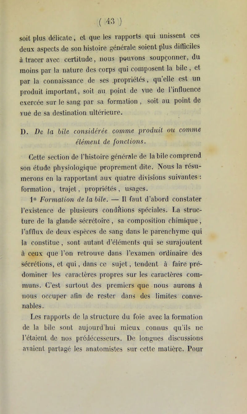 ( ) soit plus délicate, et que les rapports qui unissent ces deux aspects de son histoire générale soient plus difficiles ù tracer avec certitude, nous pouvons soupçonner, du moins par la nature des corps qui composent la bile , et par la connaissance de ses .propriétés, qu elle est un produit important, soit au point de viie de l’influence exercée sur le sang par sa formation , soit au point de vue de sa destination ultérieure. D. De la bile considérée comme produit ou comme élément de fonctions. Cette section de l’histoire générale de la bile comprend son étude physiologique proprement dite. Nous la résu- merons en la rapportant aux quatre divisions suivantes : formation, trajet, propriétés, usages. Formation de la bile. — Il faut d’abord constater l’existence de plusieurs conditions spéciales. La struc- ture de la glande sécrétoire, sa composition chimique, l’afflux de deux espèces de sang dans le parenchyme qui la constitue, sont autant d’éléments qui se surajoutent à ceux que l’on retrouve dans l’examen ordinaire des sécrétions, et qui, dans ce sujet, tendent à faire pré- dominer les caractères propres sur les caractères com- muns. C’est surtout des premiers que nous aurons à nous occuper afin de rester dans des limites conve- nables. Les rapports de la structure du foie avec la formation de la bile sont aujourd’hui mieux connus qu’ils ne l’étaient de nos prédécesseurs. De longues discussions avaient partagé les anatomistes sur cette matière. Pour