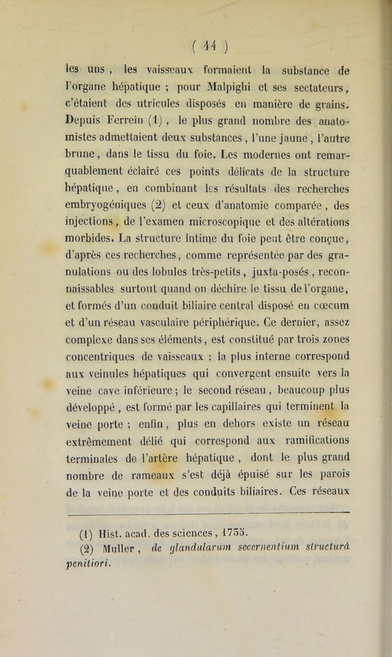 ( ) les uns , les vaisseaux formaient la substance de l’organe hépatique ; pour Malpiglii et ses sectateurs, c’étaient des utricules disposés en manière de grains. Depuis Ferrein (1) , le plus grand nombre des anato- mistes admettaient deux substances, l’une jaune , l’autre brune, dans le tissu du foie. Les modernes ont remar- quablement éclairé ces points délicats de la structure hépatique, en combinant les résultats des recherches embryogéniques (2) et ceux d’anatomie comparée, des injections, de l’examen microscopique et des altérations morbides. La structure intime du foie peut être conçue, d’après ces recherches, comme représentée par des gra- nulations ou des lobules très-petits, juxta-posés , recon- naissables surtout quand on déchire le tissu de l’organe, et formés d’un conduit biliaire central disposé eu cæcum et d’un réseau vasculaire périphérique. Ce dernier, assez complexe dans ses éléments, est constitué par trois zones concentriques de vaisseaux ; la plus interne correspond aux veinules hépatiques qui convergent ensuite vers la veine cave inférieure ; le second réseau, beaucoup plus développé , est formé par les capillaires qui terminent la veine porte ; enfin, plus en dehors existe un réseau extrêmement délié qui correspond aux ramifications terminales de l’artère hépatique , dont le plus grand nombre de rameaux s’est déjà épuisé sur les parois de la veine porte et des conduits biliaires. Ces réseaux (1) Hist. acad. des sciences , 175o. (2) Muller, de glandularum sccernenlium slructurà penitiori.