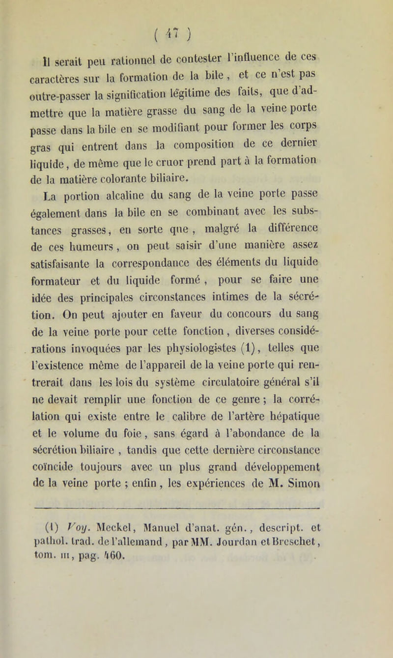 caractères sur la formation de la bile , et ce n est pas outre-passer la signification légitime des faits, que d ad- mettre que la matière grasse du sang de la veine porte passe dans la bile en se modifiant pour former les corps gras qui entrent dans la composition de ce dernier liquide, de même que le cruor prend part à la formation de la matière colorante biliaire. La portion alcaline du sang de la veine porte passe également dans la bile en se combinant avec les subs- tances grasses, en sorte que , malgré la différence de ces humeurs, on peut saisir d’une manière assez satisfaisante la correspondance des éléments du liquide formateur et du liquide formé, pour se faire une idée des principales circonstances intimes de la sécré- tion. On peut ajouter en faveur du concours du sang de la veine porte pour cette fonction , diverses considé- rations invoquées par les physiologistes (1), telles que l’existence même de l’appareil de la veine porte qui ren- trerait dans les lois du système circulatoire général s’il ne devait remplir une fonction de ce genre ; la corré- lation qui existe entre le calibre de l’artère hépatique et le volume du foie, sans égard à l’abondance de la sécrétion biliaire , tandis que cette dernière circonstance coïncide toujours avec un plus grand développement de la veine porte ; enfin , les expériences de M. Simon (1) Voy. Mcckel, Manuel d’anat. gcn., dcscript. cl l)alliol. irad. de l’allemand, par MM. Jourdan elHroscliet, tom. III, pag.'i60.