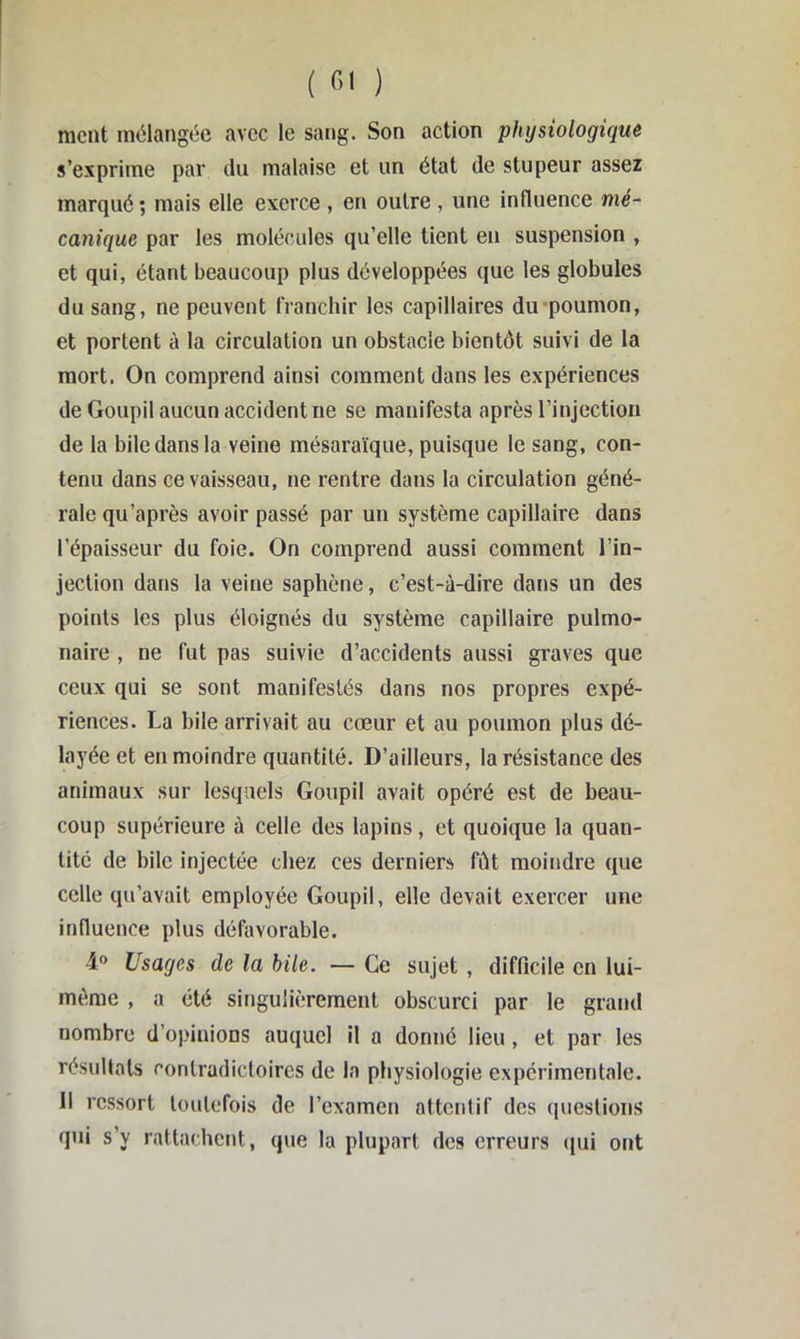 ment mélangée avec le sang. Son action physiologique s’exprime par tlu malaise et un état de stupeur assez marqué ; mais elle exerce , en outre , une influence mé- canique par les molécules qu’elle tient en suspension , et qui, étant beaucoup plus développées que les globules du sang, ne peuvent franchir les capillaires du-poumon, et portent à la circulation un obstacle bientôt suivi de la mort. On comprend ainsi comment dans les expériences de Goupil aucun accident ne se manifesta après l’injection de la bile dans la veine mésaraïque, puisque le sang, con- tenu dans ce vaisseau, ne rentre dans la circulation géné- rale qu’après avoir passé par un système capillaire dans l’épaisseur du foie. On comprend aussi comment l’in- jection dans la veine saphène, c’est-à-dire dans un des points les plus éloignés du système capillaire pulmo- naire , ne fut pas suivie d’accidents aussi graves que ceux qui se sont manifestés dans nos propres expé- riences. La bile arrivait au cœur et au poumon plus dé- layée et en moindre quantité. D’ailleurs, la résistance des animaux sur lesquels Goupil avait opéré est de beau- coup supérieure à celle des lapins, et quoique la quan- tité de bile injectée chez ces derniers fût moindre que celle qu’avait employée Goupil, elle devait exercer une influence plus défavorable. Usages de la bile. — Ce sujet, difficile en lui- méme , a été singulièrement obscurci par le grand nombre d’opinions auquel il a donné lieu, et par les résultats contradictoires de la physiologie expérimentale. 11 ressort toutefois de l’examen attentif des questions qui s’y rattachctit, que la plupart des erreurs (jui ont