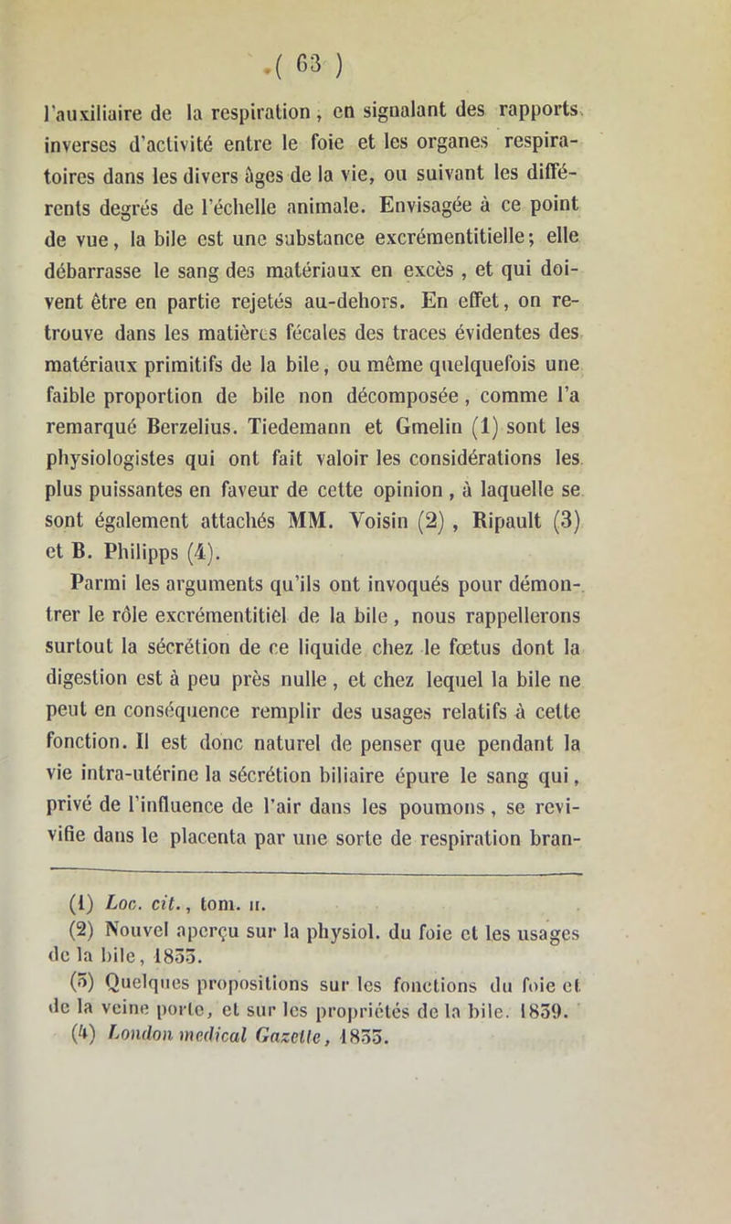 .( G3 ) l'auxiliaire de la respiration, en signalant des rapports, inverses d’activité entre le foie et les organes respira- toires dans les divers âges de la vie, ou suivant les diffé- rents degrés de l’échelle animale. Envisagée à ce point de vue, la bile est une substance excréraentitielle; elle débarrasse le sang des matériaux en excès , et qui doi- vent être en partie rejetés au-dehors. En effet, on re- trouve dans les matières fécales des traces évidentes des matériaux primitifs de la bile, ou même quelquefois une faible proportion de bile non décomposée, comme l’a remarqué Berzelius. Tiedemann et Gmelin (1) sont les physiologistes qui ont fait valoir les considérations les plus puissantes en faveur de cette opinion , à laquelle se sont également attachés MM. Voisin (2) , Ripault (3) et B. Philipps (4). Parmi les arguments qu’ils ont invoqués pour démon- trer le rôle excrémentitiel de la bile, nous rappellerons surtout la sécrétion de ce liquide chez le fœtus dont la digestion est à peu près nulle , et chez lequel la bile ne peut en conséquence remplir des usages relatifs à cette fonction. Il est donc naturel de penser que pendant la vie intra-utérine la sécrétion biliaire épure le sang qui, privé de l’influence de l’air dans les poumons, se revi- vifie dans le placenta par une sorte de respiration bran- (1) Loc. cil., tom. II. (2) Nouvel aperçu sur la physiol. du foie cl les usages de la bile, 1853. (3) Quelques propositions sur les fonctions du foie et de la veine porte, et sur les propriétés de la bile. 1839. (4) London medical Gazelle, 1833.