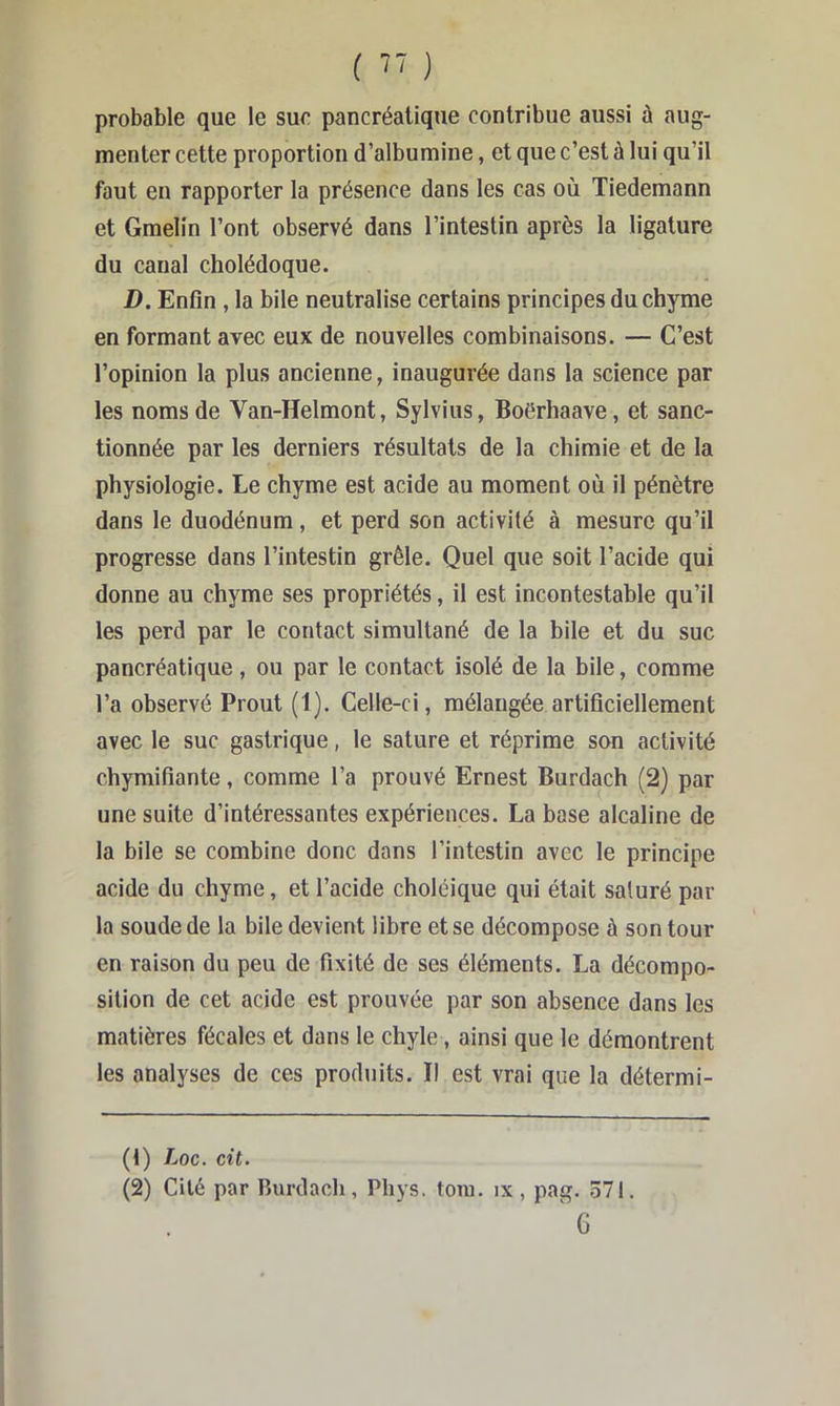 ( ) probable que le sue pancréatique contribue aussi à aug- menter cette proportion d’albumine, et que c’est à lui qu’il faut en rapporter la présence dans les cas où. Tiedemann et Gmelin l’ont observé dans l’intestin après la ligature du canal cholédoque. D. Enfin, la bile neutralise certains principes du chyme en formant avec eux de nouvelles combinaisons. — C’est l’opinion la plus ancienne, inaugurée dans la science par les noms de Van-Helmont, Sylvius, Boërhaave, et sanc- tionnée par les derniers résultats de la chimie et de la physiologie. Le chyme est acide au moment où il pénètre dans le duodénum, et perd son activité à mesure qu’il progresse dans l’intestin grêle. Quel que soit l’acide qui donne au chyme ses propriétés, il est incontestable qu’il les perd par le contact simultané de la bile et du suc pancréatique, ou par le contact isolé de la bile, comme l’a observé Prout (1). Celle-ci, mélangée artificiellement avec le suc gastrique, le sature et réprime son activité chymifiante, comme l’a prouvé Ernest Burdach (2) par une suite d’intéressantes expériences. La base alcaline de la bile se combine donc dans l’intestin avec le principe acide du chyme, et l’acide choléique qui était saturé par la soude de la bile devient libre et se décompose à son tour en raison du peu de fixité de ses éléments. La décompo- sition de cet acide est prouvée par son absence dans les matières fécales et dans le chyle, ainsi que le démontrent les analyses de ces produits. Il est vrai que la détermi- (1) Loc. cit. (2) Cité par Burdach, Phys. toiu. ix, pag. 571. ' G