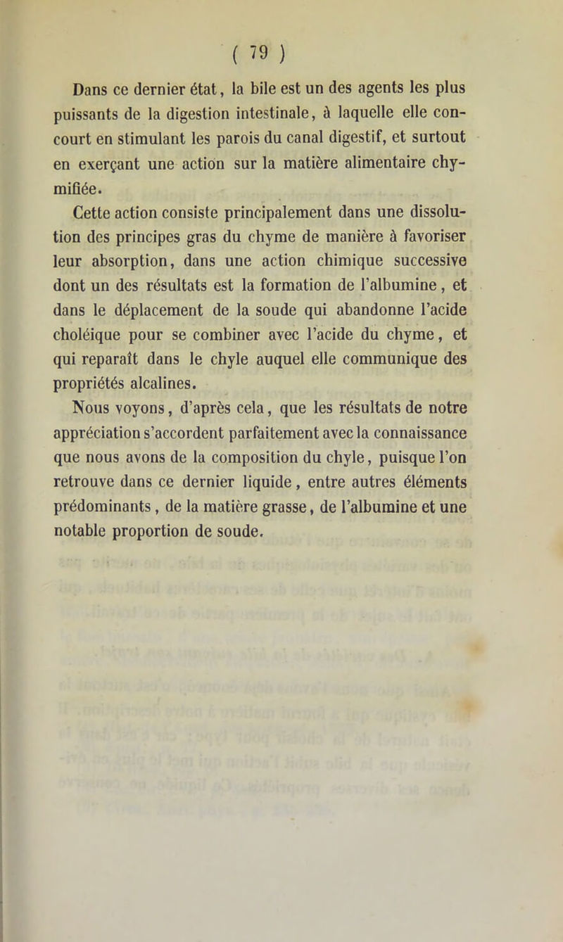 Dans ce dernier état, la bile est un des agents les plus puissants de la digestion intestinale, à laquelle elle con- court en stimulant les parois du canal digestif, et surtout en exerçant une action sur la matière alimentaire chy- miflée. Cette action consiste principalement dans une dissolu- tion des principes gras du chyme de manière à favoriser leur absorption, dans une action chimique successive dont un des résultats est la formation de l’albumine, et dans le déplacement de la soude qui abandonne l’acide choléique pour se combiner avec l’acide du chyme, et qui reparaît dans le chyle auquel elle communique des propriétés alcalines. Nous voyons, d’après cela, que les résultats de notre appréciation s’accordent parfaitement avec la connaissance que nous avons de la composition du chyle, puisque l’on retrouve dans ce dernier liquide, entre autres éléments prédominants, de la matière grasse, de l’albumine et une notable proportion de soude.