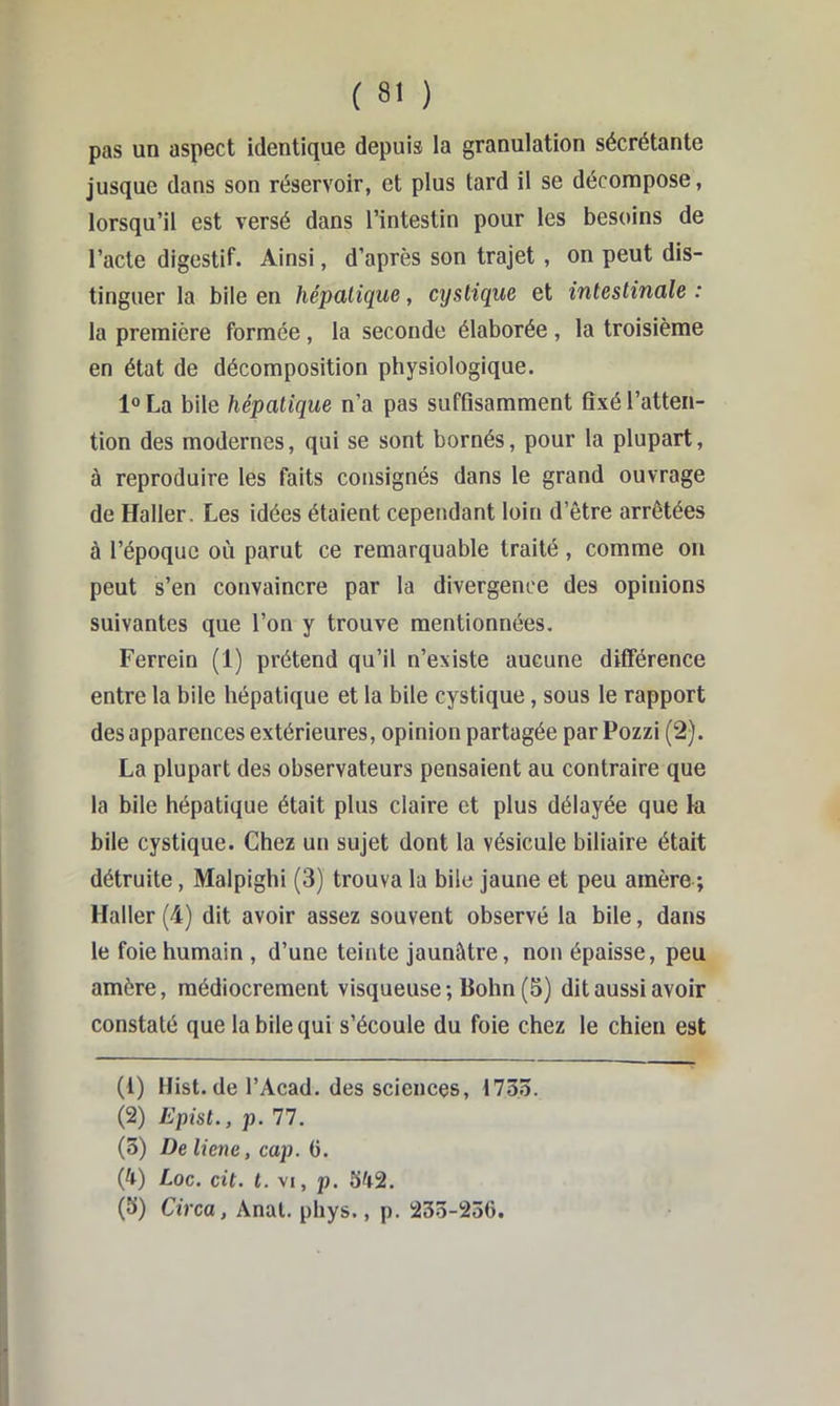 pas un aspect identique depuis la granulation sécrétante jusque dans son réservoir, et plus tard il se décompose, lorsqu’il est versé dans l’intestin pour les besoins de l’acte digestif. Ainsi, d’après son trajet , on peut dis- tinguer la bile en hépatique, cyslique et intestinale : la première formée, la seconde élaborée , la troisième en état de décomposition physiologique. La bile hépatique n’a pas suffisamment fixé l’atten- tion des modernes, qui se sont bornés, pour la plupart, à reproduire les faits consignés dans le grand ouvrage de Haller. Les idées étaient cependant loin d’être arrêtées à l’époque où parut ce remarquable traité , comme on peut s’en convaincre par la divergence des opinions suivantes que l’on y trouve mentionnées. Ferrein (1) prétend qu’il n’existe aucune différence entre la bile hépatique et la bile cystique, sous le rapport des apparences extérieures, opinion partagée par Pozzi (2). La plupart des observateurs pensaient au contraire que la bile hépatique était plus claire et plus délayée que k bile cystique. Chez un sujet dont la vésicule biliaire était détruite, Malpighi (3) trouva la bile jaune et peu amère ; Haller (4) dit avoir assez souvent observé la bile, dans le foie humain , d’une teinte jaunâtre, non épaisse, peu amère, médiocrement visqueuse; Bohn (5) dit aussi avoir constaté que la bile qui s’écoule du foie chez le chien est (1) Hist.de l’Acad. des sciences, 1735. (2) Epist., p. 77. (3) De liene, cap. G. (4) Loc. cit. t. VI, p. 342. (3) Circa, Anal. phys., p. 233-236.