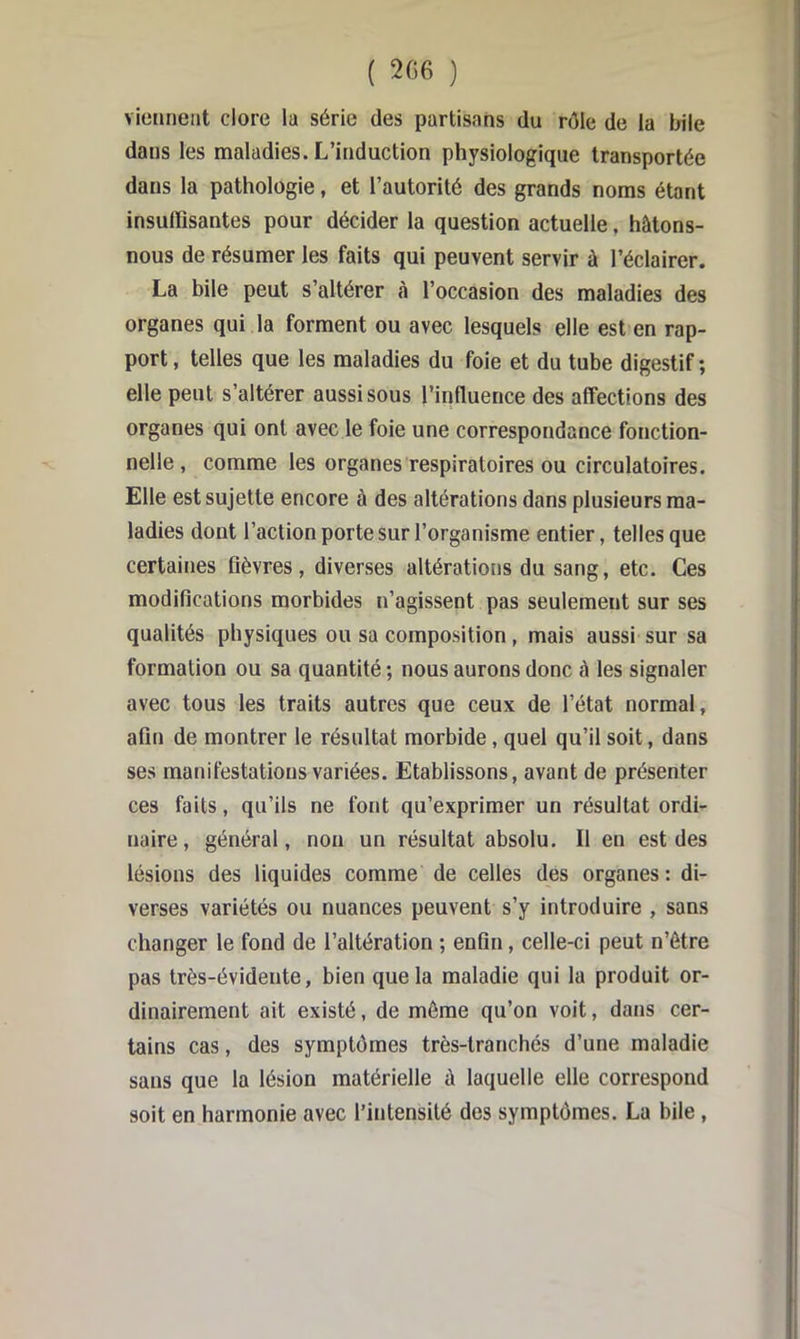 viciineat clore la série des partisans du rôle de la bile dans les maladies. L’induction physiologique transportée dans la pathologie, et l’autorité des grands noms étant insuffisantes pour décider la question actuelle, hâtons- nous de résumer les faits qui peuvent servir à l’éclairer. La bile peut s’altérer cà l’occasion des maladies des organes qui la forment ou avec lesquels elle est en rap- port , telles que les maladies du foie et du tube digestif ; elle peut s’altérer aussi sous l’influence des affections des organes qui ont avec le foie une correspondance fonction- nelle , comme les organes respiratoires ou circulatoires. Elle est sujette encore à des altérations dans plusieurs ma- ladies dont l’action porte sur l’organisme entier, telles que certaines fièvres, diverses altérations du sang, etc. Ces modifications morbides n’agissent pas seulement sur ses qualités physiques ou sa composition , mais aussi sur sa formation ou sa quantité ; nous aurons donc à les signaler avec tous les traits autres que ceux de l’état normal, afin de montrer le résultat morbide, quel qu’il soit, dans ses manifestations variées. Etablissons, avant de présenter ces faits, qu’ils ne font qu’exprimer un résultat ordi- naire, général, non un résultat absolu. Il en est des lésions des liquides comme de celles des organes; di- verses variétés ou nuances peuvent s’y introduire , sans changer le fond de l’altération ; enfin, celle-ci peut n’étre pas très-évidente, bien que la maladie qui la produit or- dinairement ait existé, de môme qu’on voit, dans cer- tains cas, des symptômes très-tranchés d’une maladie sans que la lésion matérielle à laquelle elle correspond soit en harmonie avec l’intensité des symptômes. La bile,