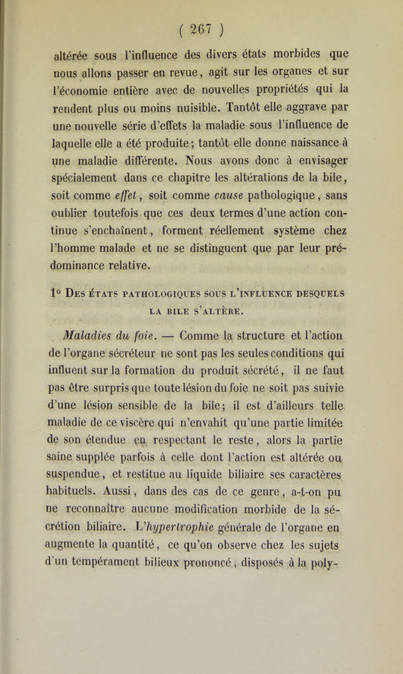 altérée sous l’influence des divers états morbides que nous allons passer en revue, agit sur les organes et sur l’économie entière avec de nouvelles propriétés qui la rendent plus ou moins nuisible. Tantôt elle aggrave par une nouvelle série d’effets la maladie sous l’influence de laquelle elle a été produite ; tantôt elle donne naissance à une maladie differente. Nous avons donc à envisager spécialement dans ce chapitre les altérations de la bile, soit comme effet, soit comme cause pathologique, sans oublier toutefois que ces deux termes d’une action con- tinue s’enchaînent, forment réellement système chez l’homme malade et ne se distinguent que par leur pré- dominance relative. 1® Des états pathologiques sous l’influence desquels LA BILE s’altère. Maladies du foie. — Comme la structure et l’action de l’organe sécréteur ne sont pas les seules conditions qui influent sur la formation du produit sécrété, il ne faut pas être surpris que toute lésion du foie ne soit pas suivie d’une lésion sensible de la bile; il est d’ailleurs telle maladie de ce viscère qui n’envahit qu’une partie limitée de son étendue en respectant le reste, alors la partie saine supplée parfois à celle dont l’action est altérée ou suspendue, et restitue au liquide biliaire ses caractères habituels. Aussi, dans des cas de ce genre, a-t-on pu ne reconnaître aucune modification morbide de la sé- crétion biliaire, ^'hypertrophie générale de l’organe en augmente la quantité, ce qu’on observe chez les sujets d’un tempérament bilieux prononcé, disposés à la poly-