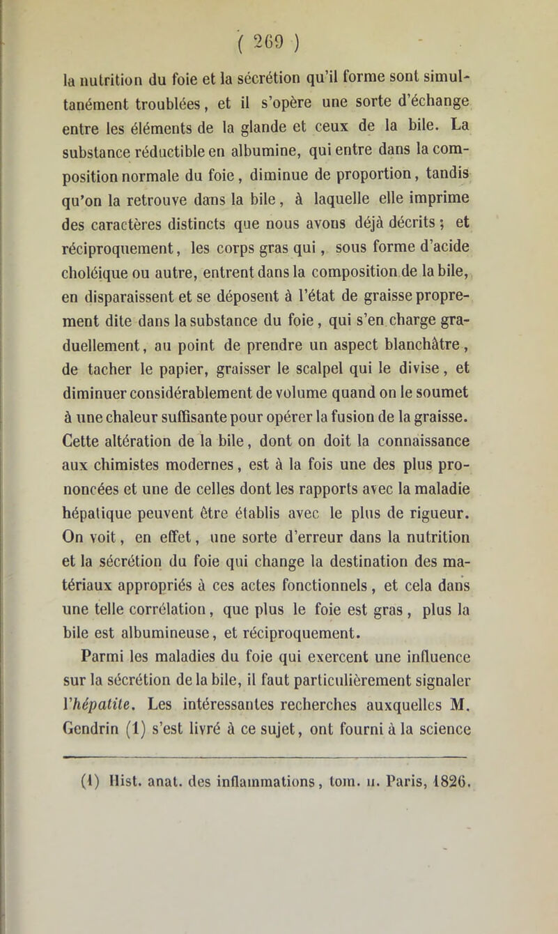 la nutrition du foie et la sécrétion qu’il forme sont simul- tanément troublées, et il s’opère une sorte d’échange entre les éléments de la glande et ceux de la bile. La substance réductible en albumine, qui entre dans la com- position normale du foie, diminue de proportion, tandis qu’on la retrouve dans la bile, à laquelle elle imprime des caractères distincts que nous avons déjà décrits ; et réciproquement, les corps gras qui, sous forme d’acide choléique ou autre, entrent dans la composition de la bile, en disparaissent et se déposent à l’état de graisse propre- ment dite dans la substance du foie, qui s’en charge gra- duellement, au point de prendre un aspect blanchâtre, de tacher le papier, graisser le scalpel qui le divise, et diminuer considérablement de volume quand on le soumet à une chaleur suffisante pour opérer la fusion de la graisse. Cette altération de la bile, dont on doit la connaissance aux chimistes modernes, est à la fois une des plus pro- noncées et une de celles dont les rapports avec la maladie hépatique peuvent être établis avec le plus de rigueur. On voit, en effet, une sorte d’erreur dans la nutrition et la sécrétion du foie qui change la destination des ma- tériaux appropriés à ces actes fonctionnels, et cela dans une telle corrélation, que plus le foie est gras , plus la bile est albumineuse, et réciproquement. Parmi les maladies du foie qui exercent une influence sur la sécrétion de la bile, il faut particulièrement signaler ïhépatüe. Les intéressantes recherches auxquelles M. Gendrin (1) s’est livré à ce sujet, ont fourni à la science (1) llist. anal, des inflammations, loin. ii. Paris, 1826.