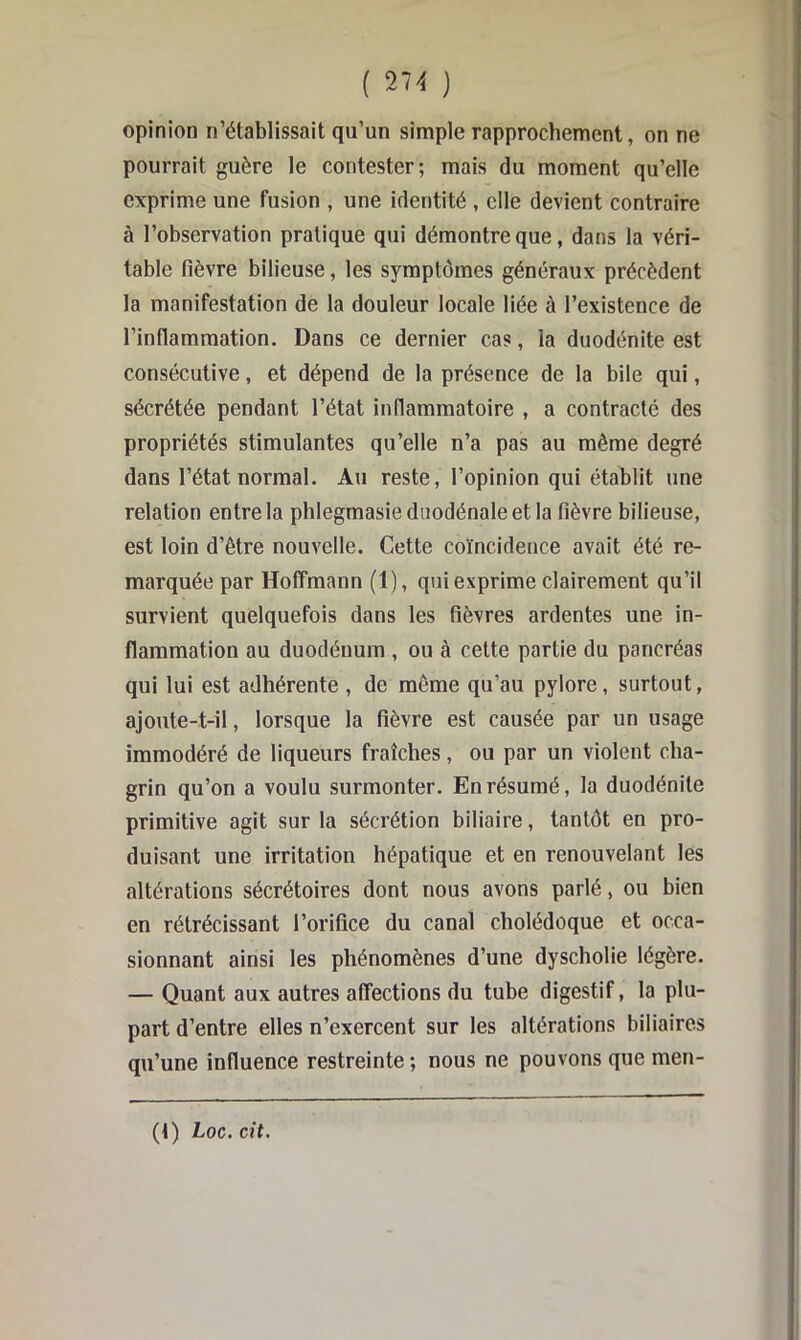 opinion n’établissait qu’un simple rapprochement, on ne pourrait guère le contester; mais du moment qu’elle exprime une fusion , une identité , elle devient contraire à l’observation pratique qui démontre que, dans la véri- table fièvre bilieuse, les symptômes généraux précèdent la manifestation de la douleur locale liée à l’existence de l’intlammation. Dans ce dernier cas, la duodénite est consécutive, et dépend de la présence de la bile qui, sécrétée pendant l’état inflammatoire , a contracté des propriétés stimulantes qu’elle n’a pas au même degré dans l’état normal. Au reste, l’opinion qui établit une relation entre la phlegmasiedsiodénaleetla fièvre bilieuse, est loin d’être nouvelle. Cette coïncidence avait été re- marquée par Hoffmann (1), qui exprime clairement qu’il survient quelquefois dans les fièvres ardentes une in- flammation au duodénum , ou à cette partie du pancréas qui lui est adhérente , de même qu’au pylore, surtout, ajoute-t-il, lorsque la fièvre est causée par un usage immodéré de liqueurs fraîches, ou par un violent cha- grin qu’on a voulu surmonter. En résumé, la duodénite primitive agit sur la sécrétion biliaire, tantôt en pro- duisant une irritation hépatique et en renouvelant les altérations sécrétoires dont nous avons parlé, ou bien en rétrécissant l’orifice du canal cholédoque et occa- sionnant ainsi les phénomènes d’une dyscholie légère. — Quant aux autres affections du tube digestif, la plu- part d’entre elles n’exercent sur les altérations biliaires qu’une influence restreinte ; nous ne pouvons que men- (t) Loc.cit,