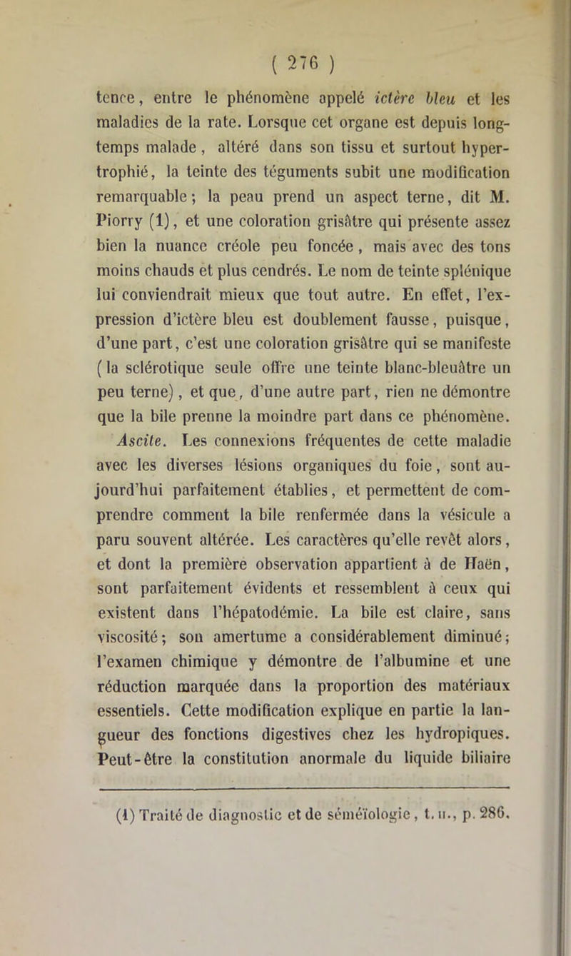 tenre, entre le phénomène appelé ictère bleu et les maladies de la rate. Lorsque cet organe est depuis long- temps malade , altéré dans son tissu et surtout hyper- trophié, la teinte des téguments subit une modification remarquable ; la peau prend un aspect terne, dit M. Piorry (1), et une coloration grisâtre qui présente assez bien la nuance créole peu foncée, mais avec des tons moins chauds et plus cendrés. Le nom de teinte splénique lui conviendrait mieux que tout autre. En effet, l’ex- pression d’ictère bleu est doublement fausse, puisque, d’une part, c’est une coloration grisâtre qui se manifeste ( la sclérotique seule offre une teinte blanc-bleuâtre un peu terne), et que, d’une autre part, rien ne démontre que la bile prenne la moindre part dans ce phénomène. Ascite. Les connexions fréquentes de cette maladie avec les diverses lésions organiques du foie, sont au- jourd’hui parfaitement établies, et permettent de com- prendre comment la bile renfermée dans la vésicule a paru souvent altérée. Les caractères qu’elle revêt alors, et dont la première observation appartient à de Haén, sont parfaitement évidents et ressemblent à ceux qui existent dans l’hépatodémie. La bile est claire, sans viscosité; sou amertume a considérablement diminué; l’examen chimique y démontre de l’albumine et une réduction marquée dans la proportion des matériaux essentiels. Cette modification explique en partie la lan- gueur des fonctions digestives chez les hydropiques. Peut-être la constitution anormale du liquide biliaire (1) Traité de diagnostic et de séméiologie, l, n., p. 286,