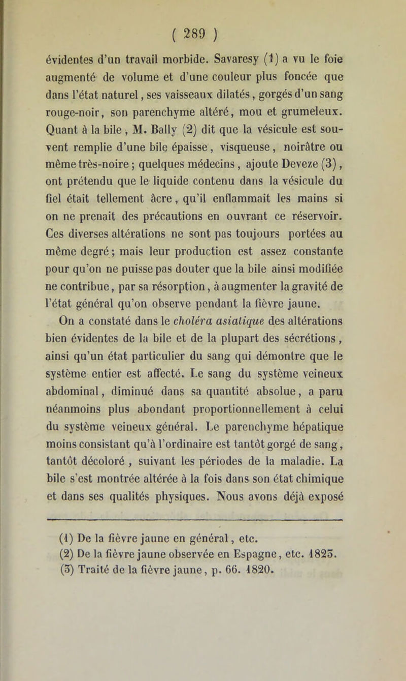 évidentes d’un travail morbide. Savaresy (1) a vu le foie augmenté de volume et d’une couleur plus foncée que dans l’état naturel, ses vaisseaux dilatés, gorgés d’un sang rouge-noir, son parenchyme altéré, mou et grumeleux. Quant à la bile , M. Bally (2) dit que la vésicule est sou- vent remplie d’une bile épaisse, visqueuse, noirâtre ou même très-noire ; quelques médecins, ajoute Deveze (3), ont prétendu que le liquide contenu dans la vésicule du fiel était tellement âcre, qu’il enflammait les mains si on ne prenait des précautions en ouvrant ce réservoir. Ces diverses altérations ne sont pas toujours portées au même degré ; mais leur production est assez constante pour qu’on ne puisse pas douter que la bile ainsi modifiée ne contribue, par sa résorption, à augmenter la gravité de l’état général qu’on observe pendant la fièvre jaune. On a constaté dans le choléra asiatique des altérations bien évidentes de la bile et de la plupart des sécrétions, ainsi qu’un état particulier du sang qui démontre que le système entier est affecté. Le sang du système veineux abdominal, diminué dans sa quantité absolue, a paru néanmoins plus abondant proportionnellement à celui du système veineux général. Le parenchyme hépatique moins consistant qu’à l’ordinaire est tantôt gorgé de sang, tantôt décoloré , suivant les périodes de la maladie. La bile s’est montrée altérée à la fois dans son état chimique et dans ses qualités physiques. Nous avons déjà exposé (1) De la fièvre jaune en général, etc. (2) De la fièvre jaune observée en Espagne, etc. 1825. (3) Traité de la fièvre jaune, p. 66. 1820.