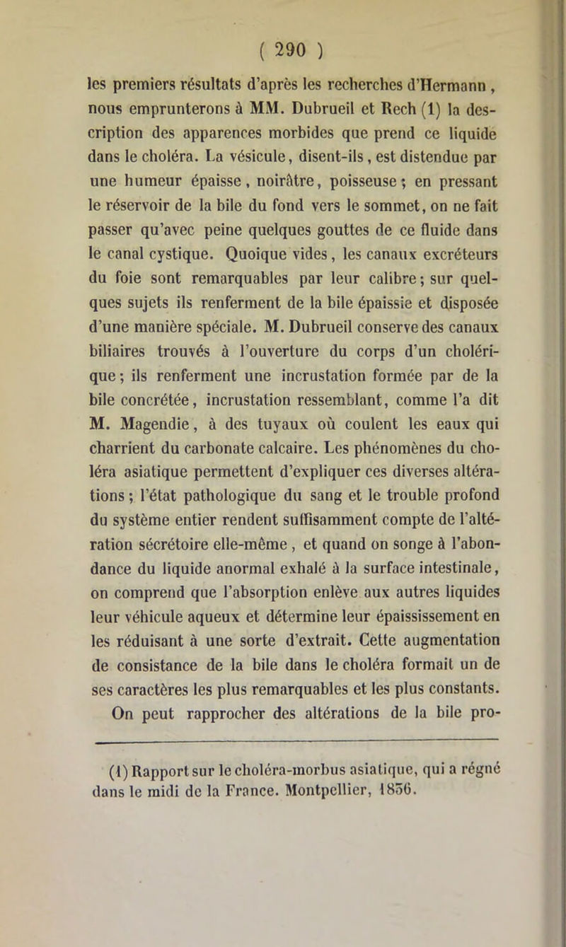 les premiers résultats d’après les recherches d’Hermann , nous emprunterons à MM. Dubrueil et Rech (1) la des- cription des apparences morbides que prend ce liquide dans le choléra. La vésicule, disent-ils, est distendue par une humeur épaisse, noirâtre, poisseuse; en pressant le réservoir de la bile du fond vers le sommet, on ne fait passer qu’avec peine quelques gouttes de ce fluide dans le canal cystique. Quoique vides, les canaux excréteurs du foie sont remarquables par leur calibre ; sur quel- ques sujets ils renferment de la bile épaissie et disposée d’une manière spéciale. M. Dubrueil conserve des canaux biliaires trouvés à l’ouverture du corps d’un choléri- que ; ils renferment une incrustation formée par de la bile concrétée, incrustation ressemblant, comme l’a dit M. Magendie, à des tuyaux où coulent les eaux qui charrient du carbonate calcaire. Les phénomènes du cho- léra asiatique permettent d’expliquer ces diverses altéra- tions ; l’état pathologique du sang et le trouble profond du système entier rendent suffisamment compte de l’alté- ration sécrétoire elle-même , et qnand on songe à l’abon- dance du liquide anormal exhalé à la surface intestinale, on comprend que l’absorption enlève aux autres liquides leur véhicule aqueux et détermine leur épaississement en les réduisant à une sorte d’extrait. Cette augmentation de consistance de la bile dans le choléra formait un de ses caractères les plus remarquables et les plus constants. On peut rapprocher des altérations de la bile pro- (t) Rapport sur leclioléra-morbus asiatique, qui a régne dans le midi de la France. Montpellier, 1856.