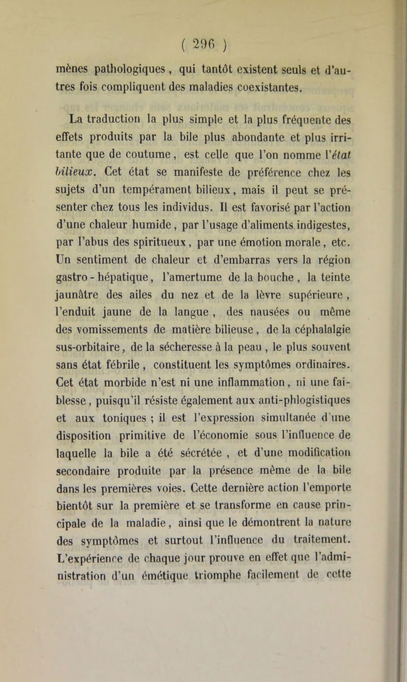 ( 290 ) mènes pathologiques , qui tantôt existent seuls et d’au- tres fois compliquent des maladies coexistantes. La traduction la plus simple et la plus fréquente des effets produits par la bile plus abondante et plus irri- tante que de coutume, est celle que l’on nomme Vélat bilieux. Cet état se manifeste de préférence chez les sujets d’un tempérament bilieux, mais il peut se pré- senter chez tous les individus. Il est favorisé par l’action d’une chaleur humide, par l’usage d’aliments indigestes, par l’abus des spiritueux, par une émotion morale, etc. Un sentiment de chaleur et d’embarras vers la région gastro - hépatique, l’amertume de la bouche , la teinte jaunâtre des ailes du nez et de la lèvre supérieure , l’enduit jaune de la langue , des nausées ou môme des vomissements de matière bilieuse, de la céphalalgie sus-orbitaire, de la sécheresse à la peau , le plus souvent sans état fébrile, constituent les symptômes ordinaires. Cet état morbide n’est ni une inflammation, ni une fai- blesse, puisqu’il résiste également aux anti-phlogistiques et aux toniques ; il est l’expression simultanée d’une disposition primitive de l’économie sous l’influence de laquelle la bile a été sécrétée , et d’une modification secondaire produite par la présence môme de la bile dans les premières voies. Cette dernière action l’emporte bientôt sur la première et se transforme en cause prin- cipale de la maladie, ainsi que le démontrent la nature des symptômes et surtout l’influence du traitement. L’expérience de chaque jour prouve en effet que l’admi- nistration d’un émétique triomphe facilement de cette