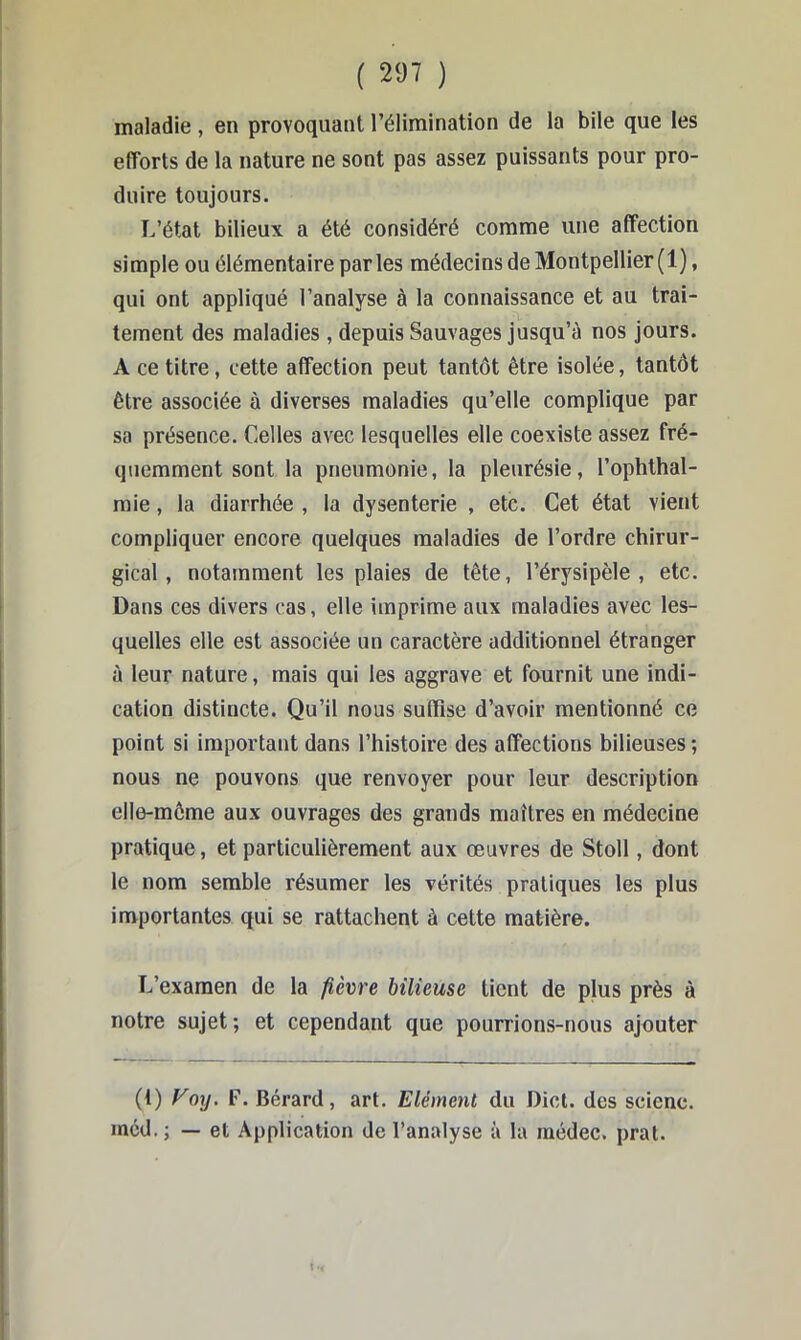 maladie, en provoquant l’élimination de la bile que les efforts de la nature ne sont pas assez puissants pour pro- duire toujours. L’état bilieux a été considéré comme une affection simple ou élémentaire parles médecins de Montpellier (1), qui ont appliqué l’analyse à la connaissance et au trai- tement des maladies , depuis Sauvages jusqu’à nos jours. A ce titre, cette affection peut tantôt être isolée, tantôt être associée à diverses maladies qu’elle complique par sa présence. Celles avec lesquelles elle coexiste assez fré- quemment sont la pneumonie, la pleurésie, l’ophthal- raie, la diarrhée , la dysenterie , etc. Cet état vient compliquer encore quelques maladies de l’ordre chirur- gical, notamment les plaies de tête, l’érysipèle, etc. Dans ces divers cas, elle imprime aux maladies avec les- quelles elle est associée un caractère additionnel étranger à leur nature, mais qui les aggrave et fournit une indi- cation distincte. Qu’il nous suffise d’avoir mentionné ce point si important dans l’histoire des affections bilieuses ; nous ne pouvons que renvoyer pour leur description elle-même aux ouvrages des grands maîtres en médecine pratique, et particulièrement aux œuvres de Stoll, dont le nom semble résumer les vérités pratiques les plus importantes qui se rattachent à cette matière. L’examen de la fième bilieuse tient de plus près à notre sujet; et cependant que pourrions-nous ajouter (t) Foy. F. Bérard, art. Elément du Dict. des scienc. mcd.; — et Application de l’analyse à la médec. pral.