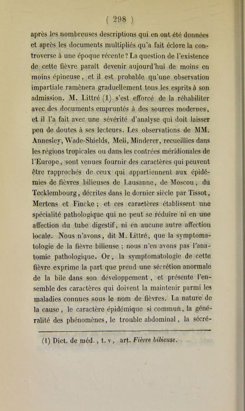 après les nombreuses descriptions qui en ont été données et après les documents multipliés qu’a fait éclore la con- troverse à une époque récente? La question de l’existence de cette fièvre paraît devenir aujourd’hui de moins en moins épineuse, et il est probable qu’une observation impartiale ramènera graduellement tous les esprits à son admission. M. Littré (1) s’est efforcé de la réhabiliter avec des documents empruntés à des sources modernes, et il l’a fait avec une sévérité d’analyse qui doit laisser peu de doutes à ses lecteurs. Les observations de MM. Annesley, Wade-Shields, Meli, Minderer, recueillies dans les régions tropicales ou dans les contrées méridionales de l’Europe, sont venues fournir des caractères qui peuvent être rapprochés de ceux qui appartiennent aux épidé- mies de fièvres bilieuses de I.ausanne, de Moscou, du Tecklembourg, décrites dans le dernier siècle par Tissot, Mertens et Fincke ; et ces caractères établissent une spécialité pathologique qui ne peut se réduire ni en une affection du tube digestif, ni en aucune autre affection locale. Nous n’avons, dit M. Littré, que la symptoma- tologie de la fièvre bilieuse ; nous n’en avons pas l’ana- tomie pathologique. Or, la symptomatologie de cette fièvre exprime la part que prend une sécrétion anormale de la bile dans son développement, et présente l’en- semble des caractères qui doivent la maintenir parmi les maladies connues sous le nom de fièvres. La nature de la cause, le caractère épidémique si commun, la géné- ralité des phénomènes, le trouble abdominal, la sécré- (1) Dict. de ruéd., t. v, art. Fièvre bilieuse.