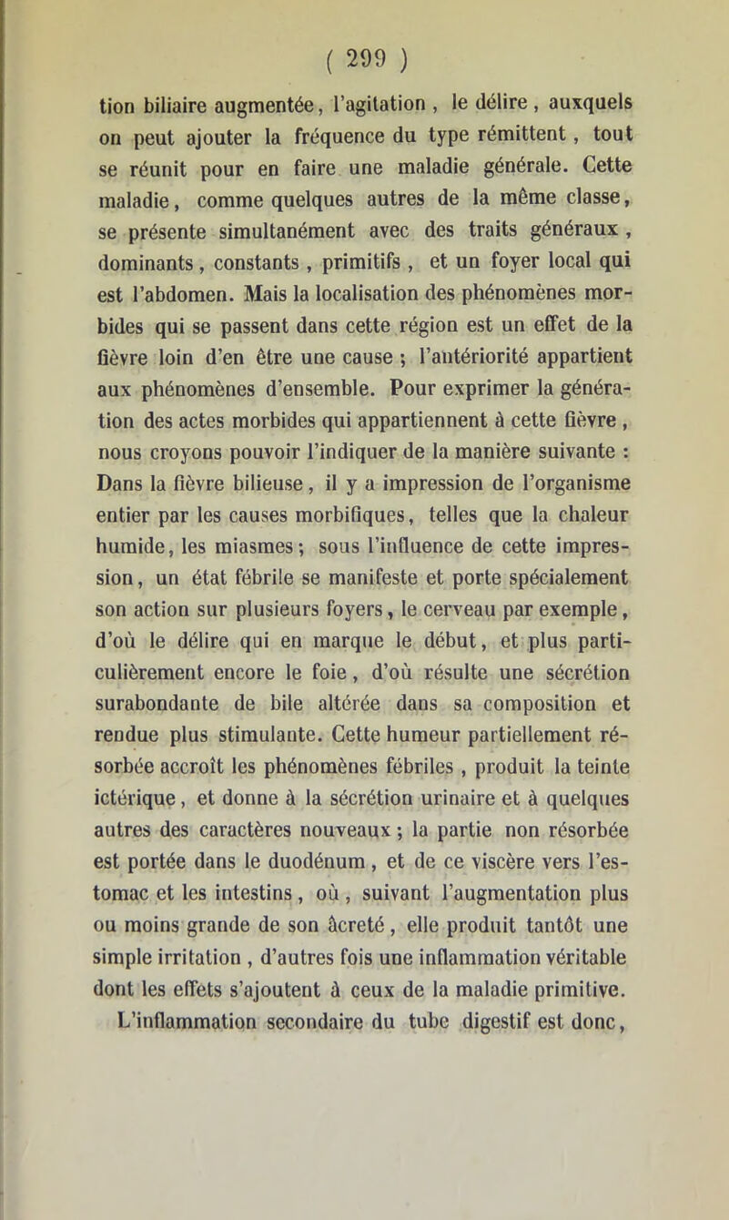 tion biliaire augmentée, l’agitation , le délire , auxquels on peut ajouter la fréquence du type rémittent, tout se réunit pour en faire une maladie générale. Cette maladie, comme quelques autres de la même classe, se présente simultanément avec des traits généraux , dominants, constants , primitifs , et un foyer local qui est l’abdomen. Mais la localisation des phénomènes mor- bides qui se passent dans cette région est un effet de la fièvre loin d’en être une cause ; l’antériorité appartient aux phénomènes d’ensemble. Pour exprimer la généra- tion des actes morbides qui appartiennent à cette fièvre , nous croyons pouvoir l’indiquer de la manière suivante : Dans la fièvre bilieuse, il y a impression de l’organisme entier par les causes morbifiques, telles que la chaleur humide, les miasmes; sous l’influence de cette impres- sion , un état fébrile se manifeste et porte spécialement son action sur plusieurs foyers, le cerveau par exemple, d’où le délire qui en marque le début, et plus parti- culièrement encore le foie, d’où résulte une sécrétion surabondante de bile altérée dans sa composition et rendue plus stimulante. Cette humeur partiellement ré- sorbée accroît les phénomènes fébriles , produit la teinte ictérique, et donne à la sécrétion urinaire et à quelques autres des caractères nouveaux ; la partie non résorbée est portée dans le duodénum, et de ce viscère vers l’es- tomac et les intestins, où , suivant l’augmentation plus ou moins grande de son âcreté, elle produit tantôt une simple irritation , d’autres fois une inflammation véritable dont les effets s’ajoutent à ceux de la maladie primitive. L’inflammation secondaire du tube digestif est donc,