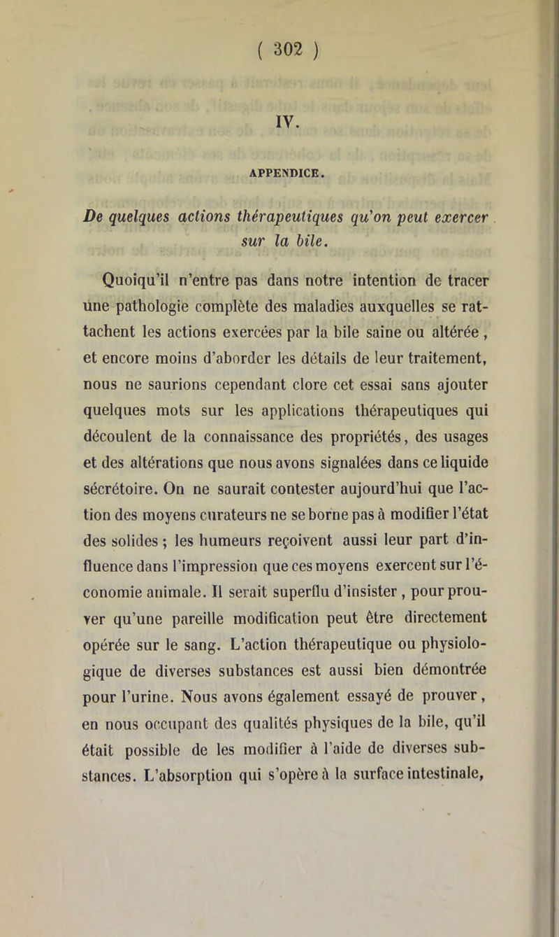 IV. APPENDICE. De quelques actions thérapeutiques qu'on peut exercer sur la bile. Quoiqu’il n’entre pas dans notre intention de tracer une pathologie complète des maladies auxquelles se rat- tachent les actions exercées par la bile saine ou altérée , et encore moins d’aborder les détails de leur traitement, nous ne saurions cependant clore cet essai sans ajouter quelques mots sur les applications thérapeutiques qui découlent de la connaissance des propriétés, des usages et des altérations que nous avons signalées dans ce liquide sécrétoire. On ne saurait contester aujourd’hui que l’ac- tion des moyens curateurs ne se borne pas à modifier l’état des solides ; les humeurs reçoivent aussi leur part d’in- fluence dans l’impression que ces moyens exercent sur l’é- conomie animale. Il serait superflu d’insister, pour prou- ver qu’une pareille modification peut être directement opérée sur le sang. L’action thérapeutique ou physiolo- gique de diverses substances est aussi bien démontrée pour l’urine. Nous avons également essayé de prouver, en nous occupant des qualités physiques de la bile, qu’il était possible de les modifier à l’aide de diverses sub- stances. L’absorption qui s’opère à la surface intestinale,