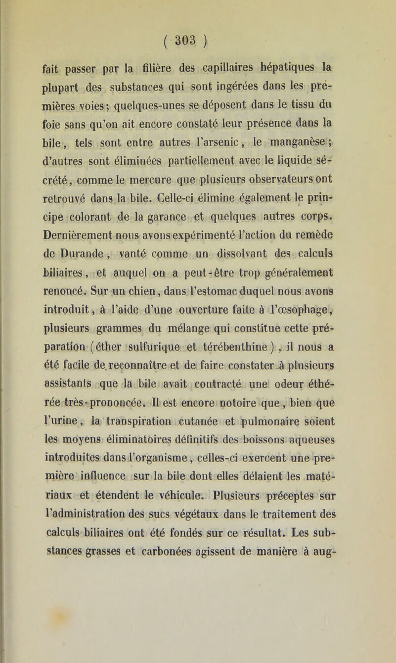 ( 3G3 ) fait passer par la filière des capillaires hépatiques la plupart des substances qui sont ingérées dans les pre- mières voies ; quelques-unes se déposent dans le tissu du foie sans qu’on ait encore constaté leur présence dans la bile, tels sont entre autres l’arsenic, le manganèse ; d’autres sont éliminées partiellement avec le liquide sé- crété, comme le mercure que plusieurs observateurs ont retrouvé dans la bile. Celle-ci élimine également le prin- cipe colorant de la garance et quelques autres corps. Dernièrement nous avons expérimenté l’action du remède de Durande, vanté comme un dissolvant des calculs biliaires, ^et auquel on a peut-être trop généralement renoncé. Sur un chien, dans l’estomac duquel nous avons introduit, à l’aide d’une ouverture faite à l’œsophage, plusieurs grammes du mélange qui constitue cette pré- paration (éther sulfurique et térébenthine) , il nous a été facile de reconnaître et de faire constater-à plusieurs assistants que la bile avait contracté une odeur éthé- rée très-prononcée. Il est encore notoire que, bien que l’urine, la transpiration cutanée et pulmonaire soient les moyens éliminatoires définitifs des boissons aqueuses introduites dans l’organisme, celles-ci exercent une pre- mière influence sur la bile dont elles délaient les maté- riaux et étendent le véhicule. Plusieurs préceptes sur l’administration des sucs végétaux dans le traitement des calculs biliaires ont été fondés sur ce résultat. Les sub- stances grasses et carbonées agissent de manière à aug-