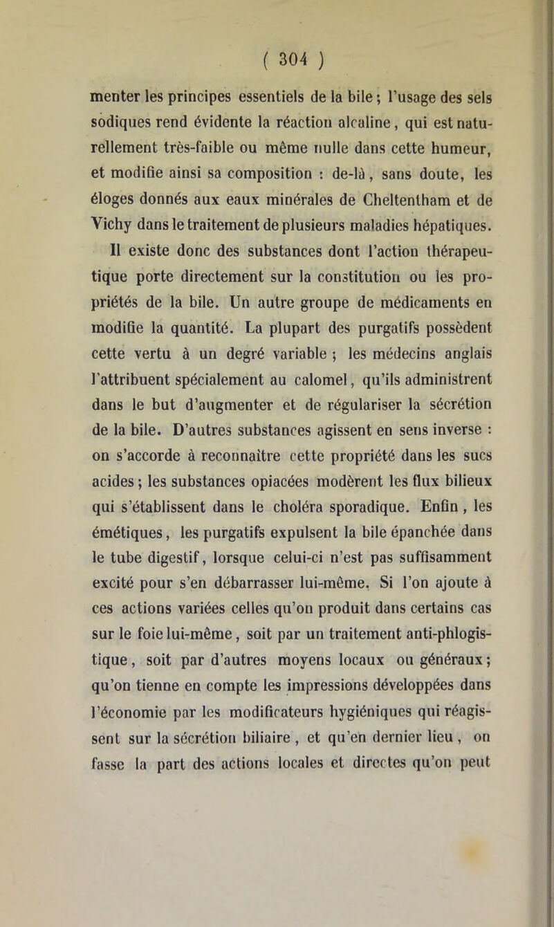 menter les principes essentiels de la bile ; l’usage des sels sodiques rend évidente la réaction alcaline, qui est natu- rellement très-faible ou même nulle dans cette humeur, et modifie ainsi sa composition : de-lû, sans doute, les éloges donnés aux eaux minérales de Cheltentham et de Vichy dans le traitement de plusieurs maladies hépatiques. 11 existe donc des substances dont l’action thérapeu- tique porte directement sur la constitution ou les pro- priétés de la bile. Un autre groupe de médicaments en modifie la quantité. La plupart des purgatifs possèdent cette vertu à un degré variable ; les médecins anglais l’attribuent spécialement au calomel, qu’ils administrent dans le but d’augmenter et de régulariser la sécrétion de la bile. D’autres substances agissent en sens inverse : on s’accorde à reconnaître cette propriété dans les sucs acides ; les substances opiacées modèrent les flux bilieux qui s’établissent dans le choléra sporadique. Enfin, les émétiques, les purgatifs expulsent la bile épanchée dans le tube digestif, lorsque celui-ci n’est pas suffisamment excité pour s’en débarrasser lui-même, Si l’on ajoute à ces actions variées celles qu’on produit dans certains cas sur le foie lui-même, soit par un traitement anti-phlogis- tique, soit par d’autres moyens locaux ou généraux ; qu’on tienne en compte les impressions développées dans l’économie par les modificateurs hygiéniques qui réagis- sent sur la sécrétion biliaire , et qu’en dernier lieu , on fasse la part des actions locales et directes qu’on peut