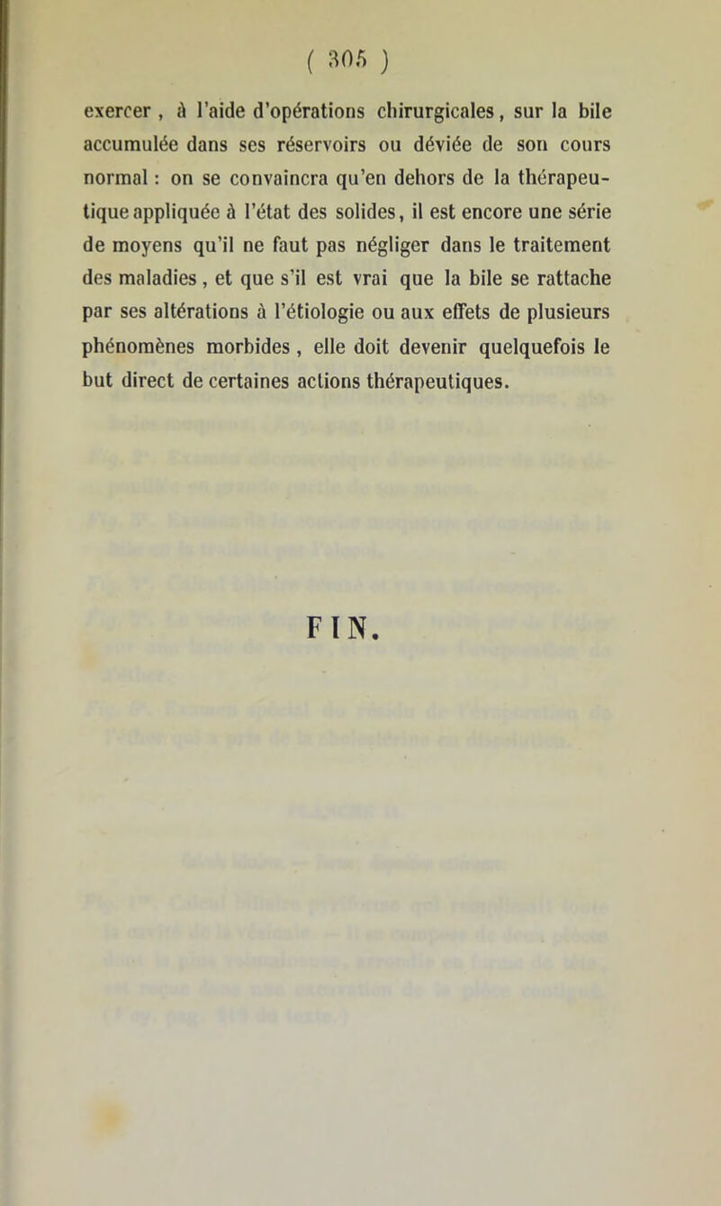 exercer , à l’aide d’opérations chirurgicales, sur la bile accumulée dans ses réservoirs ou déviée de son cours normal : on se convaincra qu’en dehors de la thérapeu- tique appliquée à l’état des solides, il est encore une série de moyens qu’il ne faut pas négliger dans le traitement des maladies, et que s’il est vrai que la bile se rattache par ses altérations à l’étiologie ou aux effets de plusieurs phénomènes morbides, elle doit devenir quelquefois le but direct de certaines actions thérapeutiques. FIN