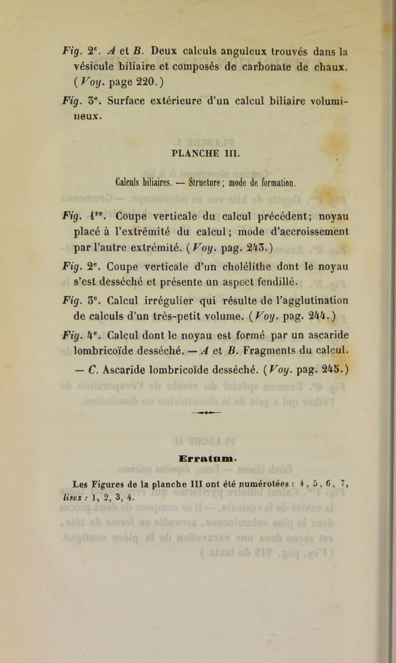 Fig. 2'. A et B. Deux calculs anguleux trouvés dans la vésicule biliaire et composés de carbonate de chaux. ( Voy. page 220. ) Fig. 3*. Surface extérieure d’un calcul biliaire volumi- neux. PLANCHE III. Calculs biliaires. — Structure ; mode de formation. Fig. 1^®. Coupe verticale du calcul précédent; noyau placé à l’extrémité du calcul ; mode d’accroissement par l’autre extrémité. {Voy. pag. 243.) Fig. 2*. Coupe verticale d’un cholélithe dont le noyau s’est desséché et présente un aspect fendillé. Fig. 3®. Calcul irrégulier qui résulte de l’agglutination de calculs d’un très-petit volume. { Voy. pag. 244.) Fig. 4®. Calcul dont le noyau est formé par un ascaride lombricoïde desséché. — A el B. Fragments du calcul. — C. Ascaride lombricoïde desséché. {Voy. pag. 245.) Erratum. Les Figures de la planche III ont été numérotées : 4,5,6, 7,