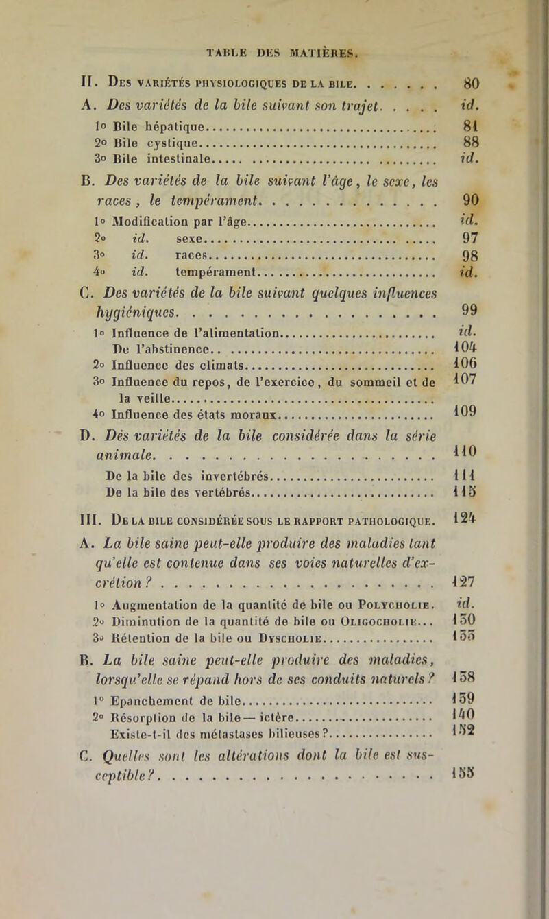 II. Des variétés physiologiques delà bile 80 A. Des variétés de la bile suivant son trajet id. lo Bile hépatique 81 2° Bile cystique 88 3o Bile intestinale id. B. Des variétés de la hile suivant l’âge, le sexe, les races , le tempérament 90 lo Modification par l’âge id. 2o ici. sexe 97 3® id. races 98 4® id. tempérament id. C. Des variétés de la bile suivant quelques inf.uences hygiéniques 99 1® Influence de l’alimentation tfl. De l’abstinence 104 2® Influence des climats 106 3° Influence du repos, de l’exercice, du sommeil et de 197 la veille 4° Influence des étals moraux 109 D. Dés variétés de la bile considérée dans lu série animale 1^0 De la bile des invertébrés 111 De la bile des vertébrés 115 III. Delà BILE CONSIDÉRÉE sous LE RAPPORT PATHOLOGIQUE. 124 A. La bile saine peut-elle produire des maladies tant qu’elle est contenue dans ses voies naturelles d’ex- crétion? 127 1® Augmentation de la quantité de bile ou Polyciiolie. id. 2® Diminution de la quantité de bile ou Oligocuolie.. . 160 3® Rétention de la bile ou Dvscuolie 1^’^ B. La bile saine peut-elle produire des maladies, lorsqu’elle se répand hors de ses conduits naturels? 158 1° Epanchement de bile 159 2® Résorption de la bile—ictère 1^0 Exislc-l-il dos métastases bilieuses? l'^2 C. Quelles sont tes altérations dont la bile est sus- ceptible? 155