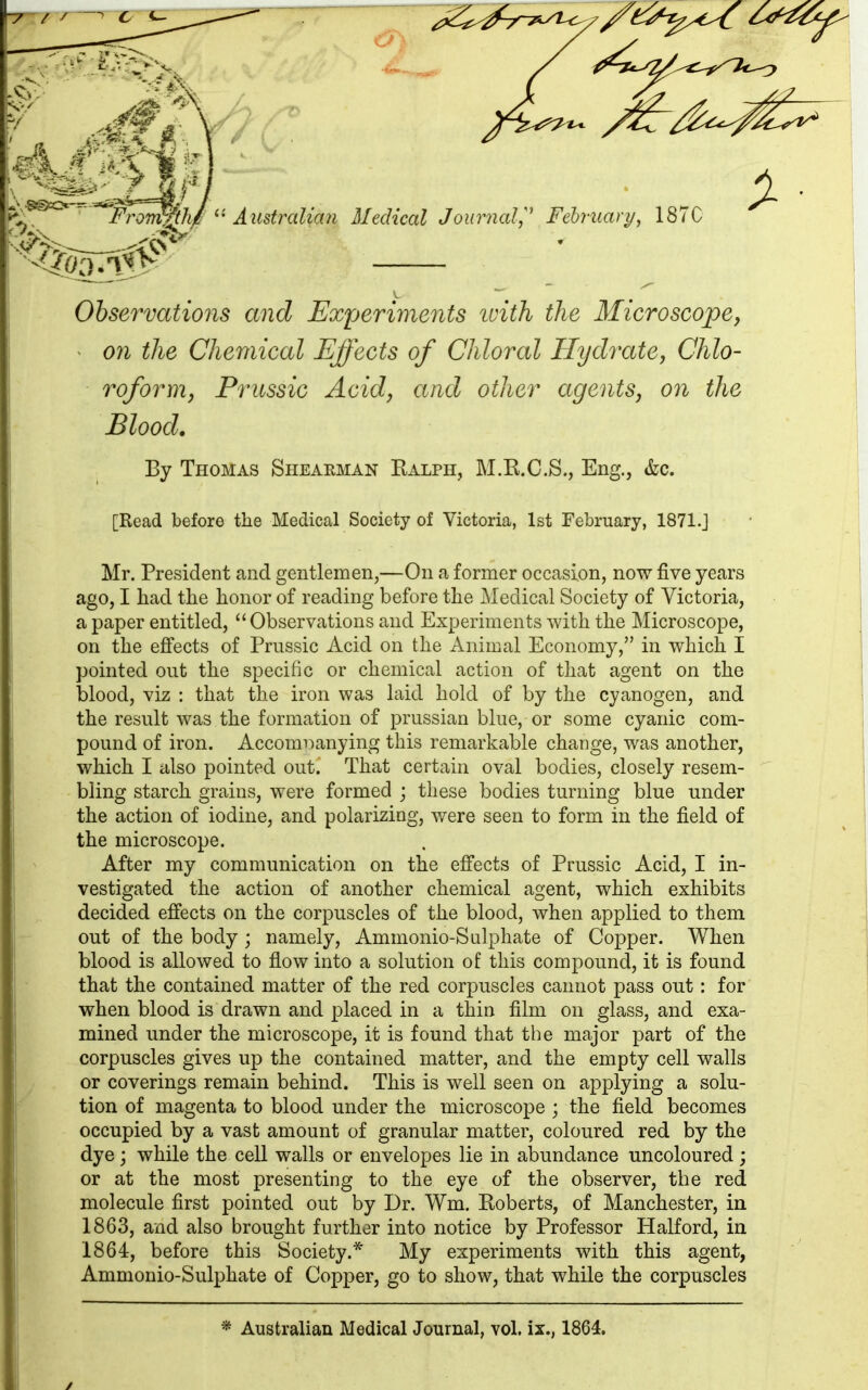 4 • y Observations and Experiments with the Microscope, on the Chemical Effects of Chloral Hydrate, Chlo- roformi, Prussic Acid, and other agents, on the Blood. By Thomas Shearman Ralph, M.K.C.S., Eng., &c. [Read before the Medical Society of Victoria, 1st February, 1871.] Mr. President and gentlemen,—On a former occasion, now five years ago, I had the honor of reading before the Medical Society of Victoria, a paper entitled, “ Observations and Experiments with the Microscope, on the effects of Prussic Acid on the Animal Economy,” in which I pointed out the specific or chemical action of that agent on the blood, viz : that the iron was laid hold of by the cyanogen, and the result was the formation of prussian blue, or some cyanic com- pound of iron. Accompanying this remarkable change, was another, which I also pointed out.' That certain oval bodies, closely resem- bling starch grains, were formed ; these bodies turning blue under the action of iodine, and polarizing, were seen to form in the field of the microscope. After my communication on the effects of Prussic Acid, I in- vestigated the action of another chemical agent, which exhibits decided effects on the corpuscles of the blood, when applied to them out of the body ; namely, Ammonio-Sulphate of Copper. When blood is allowed to flow into a solution of this compound, it is found that the contained matter of the red corpuscles cannot pass out: for when blood is drawn and placed in a thin film on glass, and exa- mined under the microscope, it is found that the major part of the corpuscles gives up the contained matter, and the empty cell walls or coverings remain behind. This is well seen on applying a solu- tion of magenta to blood under the microscope ; the field becomes occupied by a vast amount of granular matter, coloured red by the dye; while the cell walls or envelopes lie in abundance uncoloured; or at the most presenting to the eye of the observer, the red molecule first pointed out by Dr. Wm. Roberts, of Manchester, in 1863, and also brought further into notice by Professor Halford, in 1864, before this Society.* My experiments with this agent, Ammonio-Sulphate of Copper, go to show, that while the corpuscles * Australian Medical Journal, vol. ix., 1864.