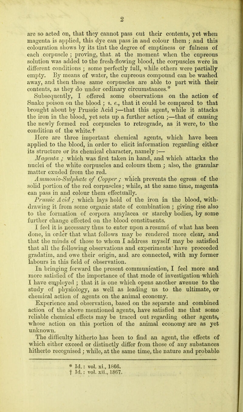 are so acted on, tliat they cannot pass out their contents, yet when magenta is applied, this dye can pass in and colour them ; and this colouration shows by its tint the degree of emptiness or fulness of each corpuscle ; proving, that at the moment when the cupreous solution was added to the fresh-flowing blood, the corpuscles were in different conditions • some perfectly full, while others were partially empty. By means of water, the cupreous compound can be washed away, and then these same corpuscles are able to part with their contents, as they do under ordinary circumstances,* Subsequently, I offered some observations on the action of Snake poison on the blood ; i. e., that it could be compared to that brought about by Prussic Acid ;—that this agent, while it attacks the iron in the blood, yet sets up a further action ;—that of causing the newly formed red corpuscles to retrograde, as it were, to the condition of the white.t Here are three important chemical agents, which have been applied to the blood, in order to elicit information regarding either its structure or its chemical character, namely :— Magenta ; which was first taken in hand, and which attacks the nuclei of the white corpuscles and colours them ; also, the granular matter exuded from the red. Ammonio-Sulphate of Copper ; which prevents the egress of the solid portion of the red corpuscles; while, at the same time, magenta can pass in and colour them effectually. Prussic Acid; which lays hold of the iron in the blood, with- drawing it from some organic state of combination ; giving rise also to the formation of corpora amylacea or starchy bodies, by some further change effected on the blood constituents. I feel it is necessary thus to enter upon a resume of what has been done, in order that what follows may be rendered more clear, and that the minds of those to whom I address myself may be satisfied that all the following observations and experiments have proceeded gradatim, and owe their origin, and are connected, with my former labours in this field of observation. In bringing forward the present communication, I feel more and more satisfied of the importance of that mode of investigation which I have enjployed ; that it is one which opens another avenue to the study of physiology, as well as leading us to the ultimate, or chemical action of agents on the animal economy. Experience and observation, based on the separate and combined action of the above mentioned agents, have satisfied me that some reliable chemical effects may be traced out regarding other agents, whose action on this portion of the animal economy are as yet unknown. The difficulty hitherto has been to find an agent, the effects of which either exceed or distinctly differ from those of any substances hitherto recognised; while, at the same time, the nature and probable * Id.: vol. xi., 1866. t Id.: vol. xii., 1867.