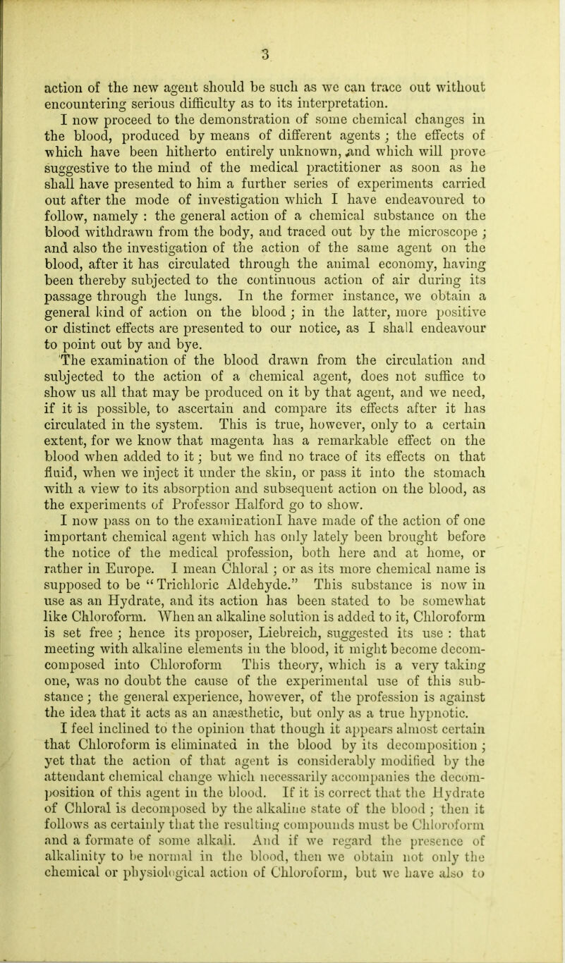 action of the new agent should be such as we can trace out without encountering serious difficulty as to its interpretation. I now proceed to the demonstration of some chemical changes in the blood, produced by means of different agents ; the effects of which have been hitherto entirely unknown, ,and which will prove suggestive to the mind of the medical practitioner as soon as he shall have presented to him a further series of experiments carried out after the mode of investigation which I have endeavoured to follow, namely : the general action of a chemical substance on the blood withdrawn from the body, and traced out by the microscope ; and also the investigation of the action of the same agent on the blood, after it has circulated through the animal economy, having been thereby subjected to the continuous action of air during its passage through the lungs. In the former instance, we obtain a general kind of action on the blood ; in the latter, more positive or distinct effects are presented to our notice, as I shall endeavour to point out by and bye. The examination of the blood drawn from the circulation and subjected to the action of a chemical agent, does not suffice to show us all that may be produced on it by that agent, and we need, if it is possible, to ascertain and compare its effects after it has circulated in the system. This is true, however, only to a certain extent, for we know that magenta has a remarkable effect on the blood when added to it; but we find no trace of its effects on that fluid, when we inject it under the skin, or pass it into the stomach with a view to its absorption and subsequent action on the blood, as the experiments of Professor Halford go to show. I now pass on to the examicationl have made of the action of one important chemical agent which has only lately been brought before the notice of the medical profession, both here and at home, or rather in Europe. I mean Chloral; or as its more chemical name is supposed to be “ Trichloric Aldehyde.” This substance is now in use as an Hydrate, and its action has been stated to be somewhat like Chloroform. When an alkaline solution is added to it, Chloroform is set free ; hence its proposer, Liebreich, suggested its use : that meeting with alkaline elements in the blood, it might become decom- composed into Chloroform This theory, which is a very taking one, was no doubt the cause of the experimental use of this sub- stance ; the general experience, however, of the profession is against the idea that it acts as an anaesthetic, but only as a true hypnotic. I feel inclined to the opinion that though it appears almost certain that Chloroform is eliminated in the blood by its decomposition ; yet that the action of that agent is considerably modified by the attendant chemical change which necessarily accompanies the decom- position of this agent in the blood. If it is correct that the Hydrate of Chloral is decomposed by the alkaline state of the blood ; then it follows as certainly that the resulting compounds must be Chloroform and a formate of some alkali. And if we regard the presence of alkalinity to be normal in the blood, then we obtain not only the chemical or physiological action of Chloroform, but we have also to