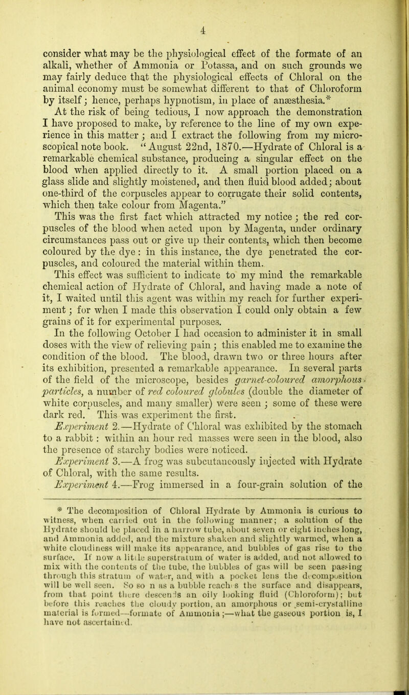 consider what may be the physiological effect of the formate of an alkali, whether of Ammonia or Potassa, and on such grounds we may fairly deduce that the physiological effects of Chloral on the animal economy must be somewhat different to that of Chloroform by itself; hence, perhaps hypnotism, in place of anaesthesia.* At the risk of being tedious, I now approach the demonstration I have proposed to make, by reference to the line of my own expe- rience in this matter ; and I extract the following from my micro- scopical note book. “August 22nd, 1870.—Hydrate of Chloral is a remarkable chemical substance, producing a singular effect on the blood when applied directly to it. A small portion placed on a glass slide and slightly moistened, and then fluid blood added; about one-third of the corpuscles appear to corrugate their solid contents, which then take colour from Magenta.” This was the first fact which attracted my notice ; the red cor- puscles of the blood when acted upon by Magenta, under ordinary circumstances pass out or give up their contents, which then become coloured by the dye: in this instance, the dye penetrated the cor- puscles, and coloured the material within them. This effect was sufficient to indicate to my mind the remarkable chemical action of Hydrate of Chloral, and having made a note of it, I waited until this agent was within my reach for further experi- ment ; for when I made this observation I could only obtain a few grains of it for experimental purposes. In the following October I had occasion to administer it in small doses with the view of relieving pain ; this enabled me to examine the condition of the blood. The blood, drawn two or three hours after its exhibition, presented a remarkable appearance. In several parts of the field of the microscope, besides garnet-coloured amorphous ■ particles, a number of red coloured globules (double the diameter of white corpuscles, and many smaller) were seen ; some of these were dark red. This was experiment the first. Experiment 2.—Hydrate of Chloral was exhibited by the stomach to a rabbit: within an hour red masses were seen in the blood, also the presence of starchy bodies were noticed. Experiment 3.—A frog was subcutaneously injected with Hydrate of Chloral, with the same results. Experiment 4.—Frog immersed in a four-grain solution of the * The decomposition of Chloral Hydrate by Ammonia is curious to witness, when carried out in the following manner; a solution of the Hydrate should be placed in a narrow tube, about seven or eight inches long, and Ammonia added, and the mixture shaken and slightly w^armcd, when a white cloudiness will make its appearance, and bubbles of gas rise to the surface. If now a little superstratum of water is added, and not allowed to mix with the contents of the tube, the bubbles of gas will be seen passing through this stratum of water, and with a pocket lens the decomposition will be well seen. So so n as a bubble reach* s the surface and disappears, from that point there descends an oily looking fluid (Chloroform); but before this roaches the cloudy portion, an amorphous or .semi-crystalline material is formed—formate of Ammonia ;—what the gaseous portion is, I have not ascertained.