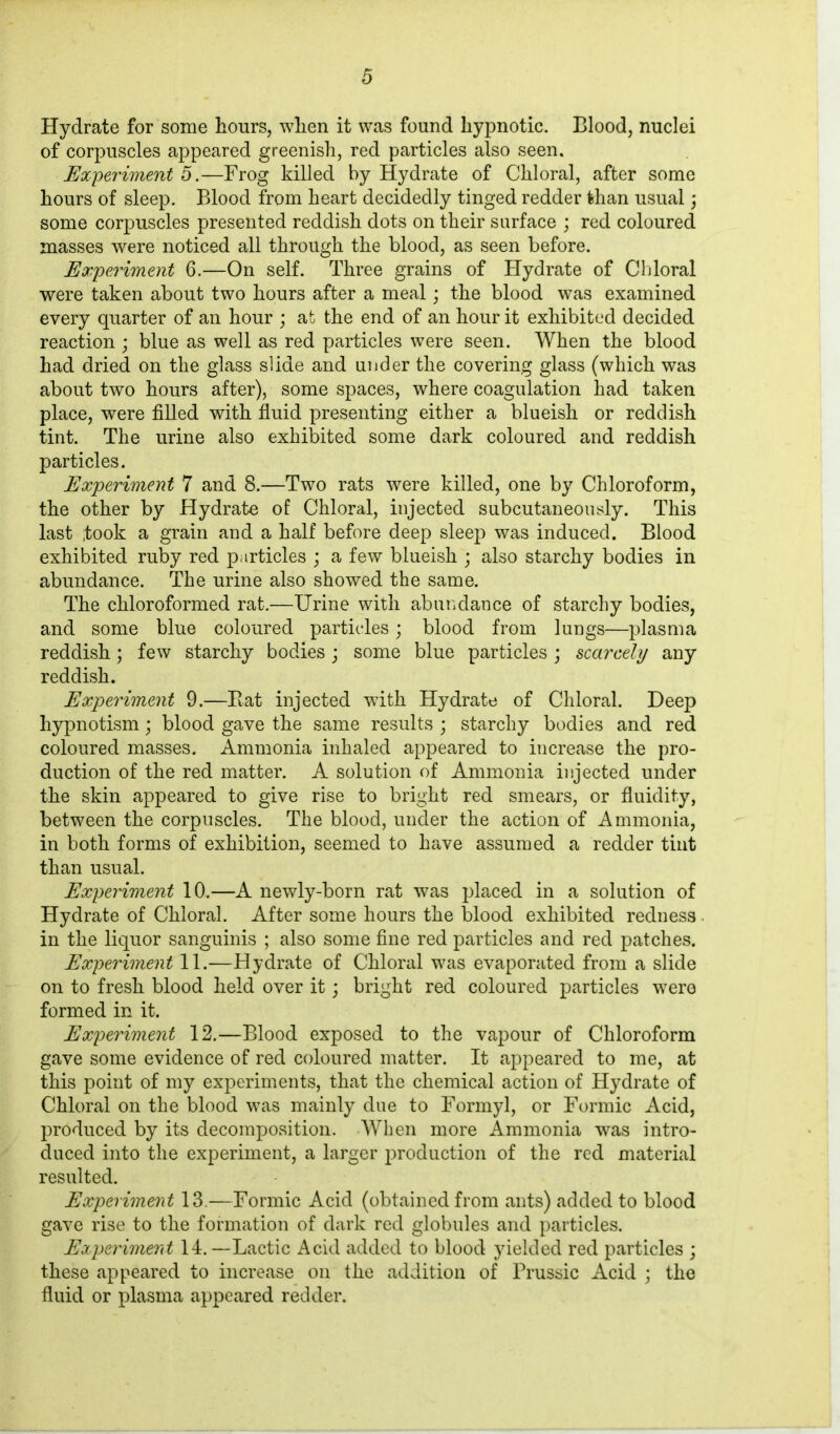 Hydrate for some hours, when it was found hypnotic. Blood, nuclei of corpuscles appeared greenish, red particles also seen. Experiment 5.—Frog killed by Hydrate of Chloral, after some hours of sleep. Blood from heart decidedly tinged redder than usual; some corpuscles presented reddish dots on their surface ; red coloured masses were noticed all through the blood, as seen before. Experiment 6.—On self. Three grains of Hydrate of Chloral were taken about two hours after a meal; the blood was examined every quarter of an hour ; at the end of an hour it exhibited decided reaction ; blue as well as red particles were seen. When the blood had dried on the glass slide and under the covering glass (which was about two hours after), some spaces, where coagulation had taken place, were filled with fluid presenting either a blueish or reddish tint. The urine also exhibited some dark coloured and reddish particles. Experiment 7 and 8.—Two rats were killed, one by Chloroform, the other by Hydrate of Chloral, injected subcutaneously. This last ;took a grain and a half before deep sleep was induced. Blood exhibited ruby red particles ; a few blueish ; also starchy bodies in abundance. The urine also showed the same. The chloroformed rat.—Urine with abundance of starchy bodies, and some blue coloured particles; blood from lungs—plasma reddish; few starchy bodies; some blue particles; scarcely any reddish. Experiment 9.—Bat injected wfith Hydrate of Chloral. Deep hypnotism; blood gave the same results ; starchy bodies and red coloured masses. Ammonia inhaled appeared to increase the pro- duction of the red matter. A solution of Ammonia injected under the skin appeared to give rise to bright red smears, or fluidity, between the corpuscles. The blood, under the action of Ammonia, in both forms of exhibition, seemed to have assumed a redder tint than usual. Experiment 10.—A newly-born rat was placed in a solution of Hydrate of Chloral. After some hours the blood exhibited redness in the liquor sanguinis ; also some fine red particles and red patches. Experiment 11.—Hydrate of Chloral was evaporated from a slide on to fresh blood held over it; bright red coloured particles were formed in it. Experiment 12.—Blood exposed to the vapour of Chloroform gave some evidence of red coloured matter. It appeared to me, at this point of my experiments, that the chemical action of Hydrate of Chloral on the blood was mainly due to Formyl, or Formic Acid, produced by its decomposition. When more Ammonia was intro- duced into the experiment, a larger production of the red material resulted. Experiment 13.—Formic Acid (obtained from ants) added to blood gave rise to the formation of dark red globules and particles. Experiment 14.—Lactic Acid added to blood yielded red particles ; these appeared to increase on the addition of Prussic Acid ; the fluid or plasma appeared redder.
