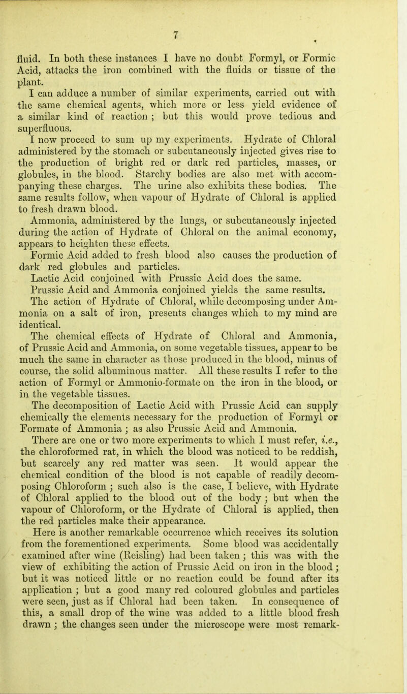 fluid. In both these instances I have no doubt Formyl, or Formic Acid, attacks the iron combined with the fluids or tissue of the plant. I can adduce a number of similar experiments, carried out with the same chemical agents, which more or less yield evidence of a similar kind of reaction ; but this would prove tedious and superfluous. I now proceed to sum up my experiments. Hydrate of Chloral administered by the stomach or subcutaneously injected gives rise to the production of bright red or dark red particles, masses, or globules, in the blood. Starchy bodies are also met with accom- panying these charges. The urine also exhibits these bodies. The same results follow, when vapour of Hydrate of Chloral is applied to fresh drawn blood. Ammonia, administered by the lungs, or subcutaneously injected during the action of Hydrate of Chloral on the animal economy, appears to heighten these effects. Formic Acid added to fresh blood also causes the production of dark red globules and particles. Lactic Acid conjoined with Prussic Acid does the same. Prussic Acid and Ammonia conjoined yields the same results. The action of Hydrate of Chloral, while decomposing under Am- monia on a salt of iron, presents changes which to my mind are identical. The chemical effects of Hydrate of Chloral and Ammonia, of Prussic Acid and Ammonia, on some vegetable tissues, appear to be much the same in character as those produced in the blood, minus of course, the solid albuminous matter. All these results I refer to the action of Formyl or Ammonio-formate on the iron in the blood, or in the vegetable tissues. The decomposition of Lactic Acid with Prussic Acid can supply chemically the elements necessary for the production of Formyl or Formate of Ammonia ; as also Prussic Acid and Ammonia. There are one or two more experiments to which I must refer, i.e., the chloroformed rat, in which the blood was noticed to be reddish, but scarcely any red matter was seen. It would appear the chemical condition of the blood is not capable of readily decom- posing Chloroform ; such also is the case, I believe, with Hydrate of Chloral applied to the blood out of the body ; but when the vapour of Chloroform, or the Hydrate of Chloral is applied, then the red particles make their appearance. Here is another remarkable occurrence which receives its solution from the forementioned experiments. Some blood was accidentally examined after wine (Keisling) had been taken; this was with the view of exhibiting the action of Prussic Acid on iron in the blood; but it was noticed little or no reaction could be found after its application ; but a good many red coloured globules and particles were seen, just as if Chloral had been taken. In consequence of this, a small drop of the wine was added to a little blood fresh drawn; the changes seen under the microscope were most remark-